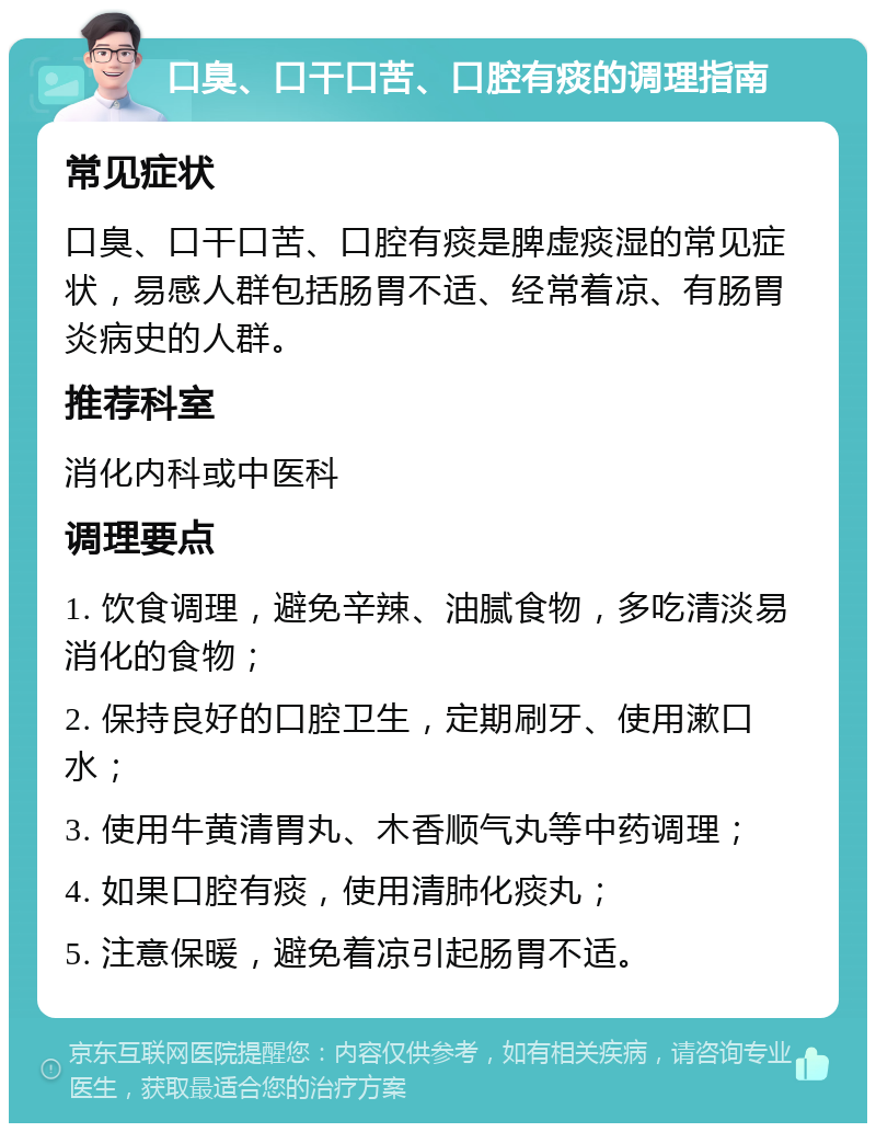 口臭、口干口苦、口腔有痰的调理指南 常见症状 口臭、口干口苦、口腔有痰是脾虚痰湿的常见症状，易感人群包括肠胃不适、经常着凉、有肠胃炎病史的人群。 推荐科室 消化内科或中医科 调理要点 1. 饮食调理，避免辛辣、油腻食物，多吃清淡易消化的食物； 2. 保持良好的口腔卫生，定期刷牙、使用漱口水； 3. 使用牛黄清胃丸、木香顺气丸等中药调理； 4. 如果口腔有痰，使用清肺化痰丸； 5. 注意保暖，避免着凉引起肠胃不适。