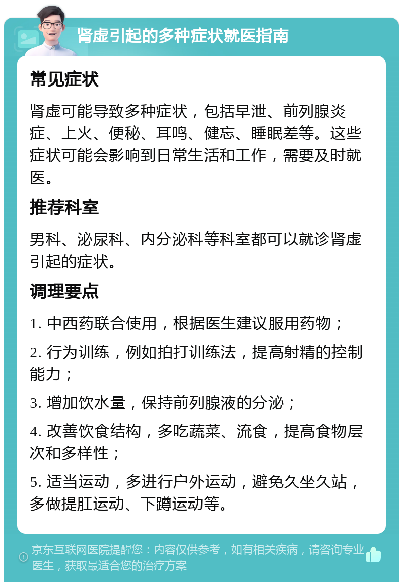 肾虚引起的多种症状就医指南 常见症状 肾虚可能导致多种症状，包括早泄、前列腺炎症、上火、便秘、耳鸣、健忘、睡眠差等。这些症状可能会影响到日常生活和工作，需要及时就医。 推荐科室 男科、泌尿科、内分泌科等科室都可以就诊肾虚引起的症状。 调理要点 1. 中西药联合使用，根据医生建议服用药物； 2. 行为训练，例如拍打训练法，提高射精的控制能力； 3. 增加饮水量，保持前列腺液的分泌； 4. 改善饮食结构，多吃蔬菜、流食，提高食物层次和多样性； 5. 适当运动，多进行户外运动，避免久坐久站，多做提肛运动、下蹲运动等。