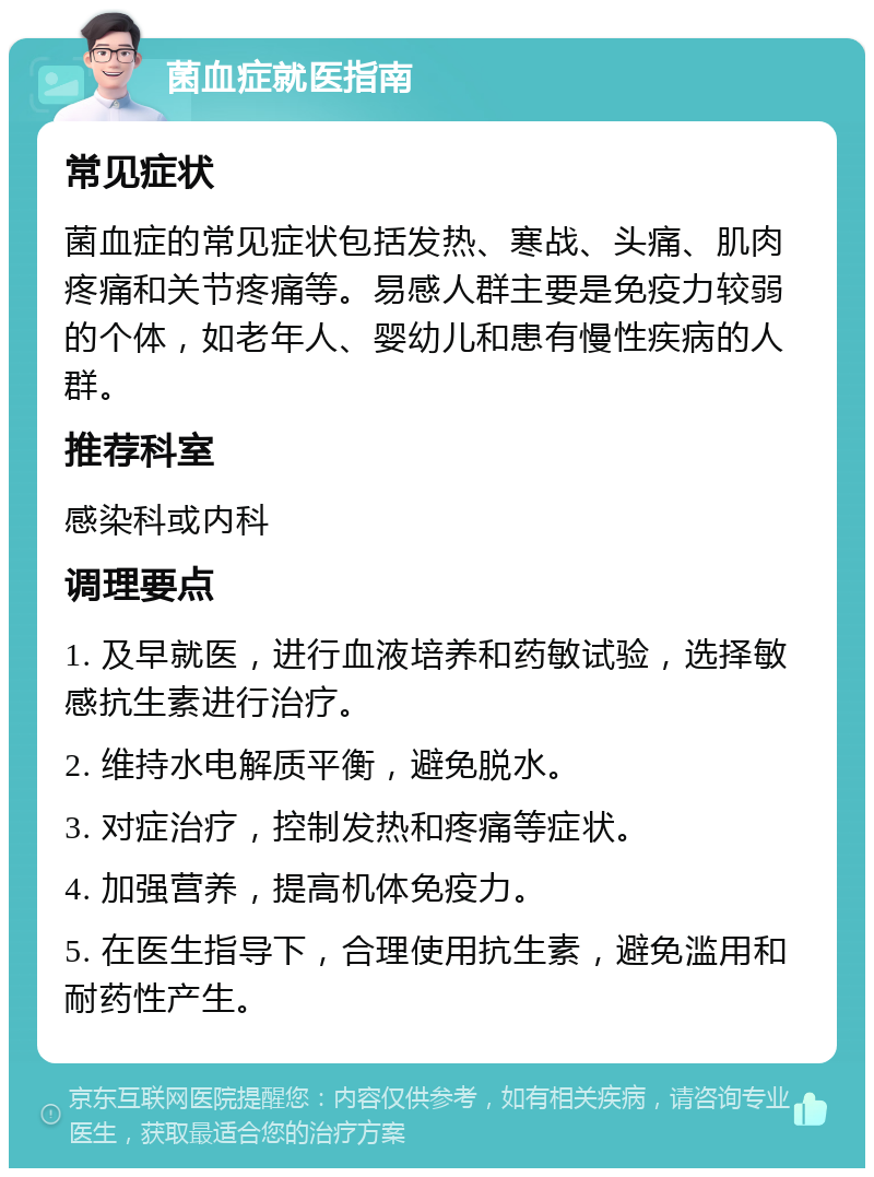 菌血症就医指南 常见症状 菌血症的常见症状包括发热、寒战、头痛、肌肉疼痛和关节疼痛等。易感人群主要是免疫力较弱的个体，如老年人、婴幼儿和患有慢性疾病的人群。 推荐科室 感染科或内科 调理要点 1. 及早就医，进行血液培养和药敏试验，选择敏感抗生素进行治疗。 2. 维持水电解质平衡，避免脱水。 3. 对症治疗，控制发热和疼痛等症状。 4. 加强营养，提高机体免疫力。 5. 在医生指导下，合理使用抗生素，避免滥用和耐药性产生。