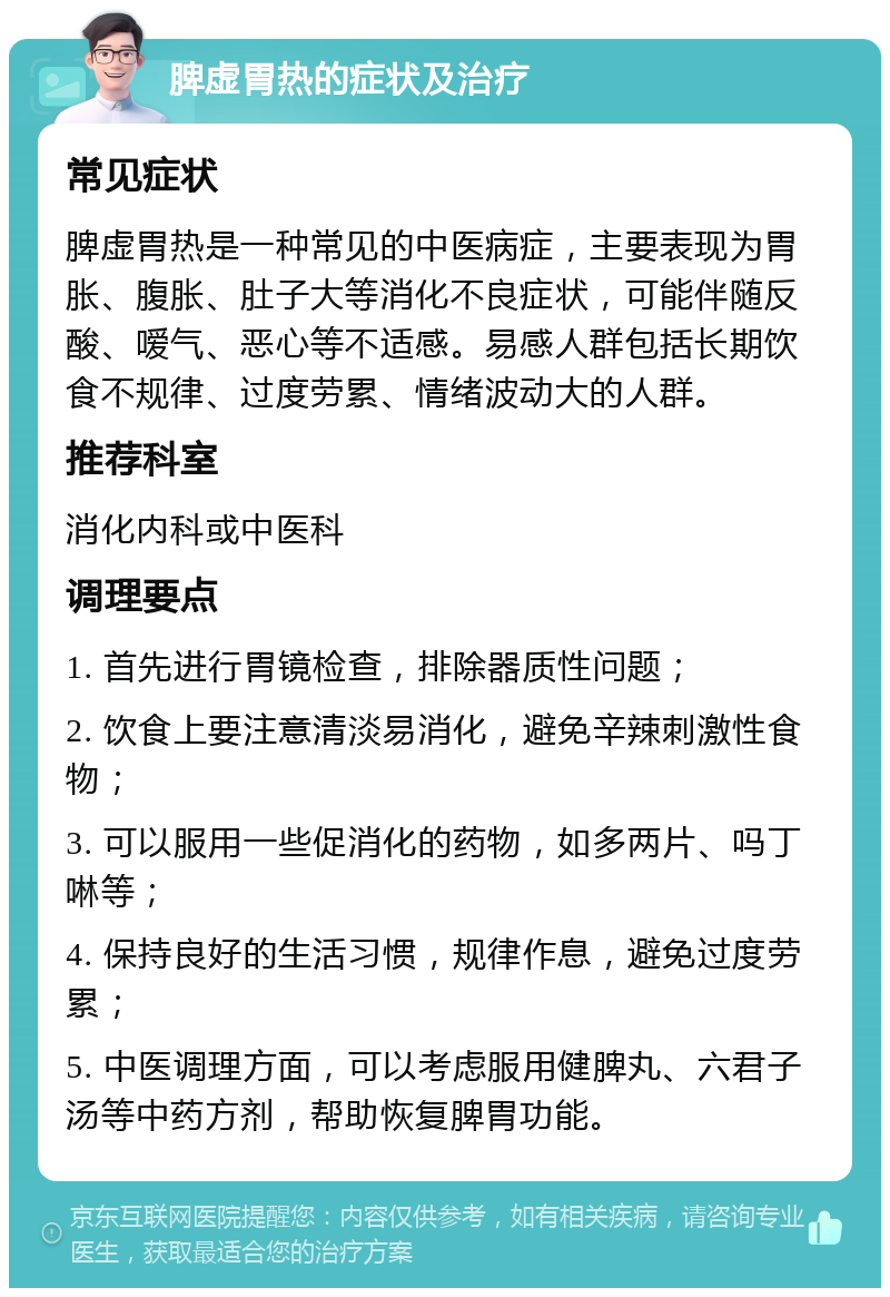 脾虚胃热的症状及治疗 常见症状 脾虚胃热是一种常见的中医病症，主要表现为胃胀、腹胀、肚子大等消化不良症状，可能伴随反酸、嗳气、恶心等不适感。易感人群包括长期饮食不规律、过度劳累、情绪波动大的人群。 推荐科室 消化内科或中医科 调理要点 1. 首先进行胃镜检查，排除器质性问题； 2. 饮食上要注意清淡易消化，避免辛辣刺激性食物； 3. 可以服用一些促消化的药物，如多两片、吗丁啉等； 4. 保持良好的生活习惯，规律作息，避免过度劳累； 5. 中医调理方面，可以考虑服用健脾丸、六君子汤等中药方剂，帮助恢复脾胃功能。