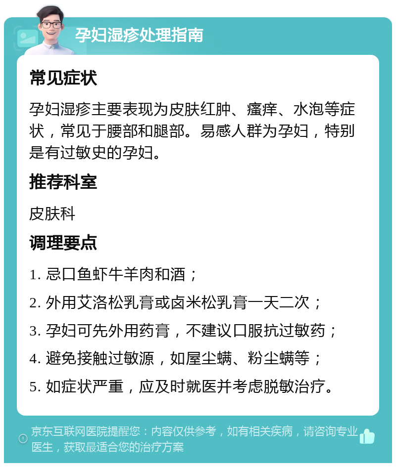 孕妇湿疹处理指南 常见症状 孕妇湿疹主要表现为皮肤红肿、瘙痒、水泡等症状，常见于腰部和腿部。易感人群为孕妇，特别是有过敏史的孕妇。 推荐科室 皮肤科 调理要点 1. 忌口鱼虾牛羊肉和酒； 2. 外用艾洛松乳膏或卤米松乳膏一天二次； 3. 孕妇可先外用药膏，不建议口服抗过敏药； 4. 避免接触过敏源，如屋尘螨、粉尘螨等； 5. 如症状严重，应及时就医并考虑脱敏治疗。