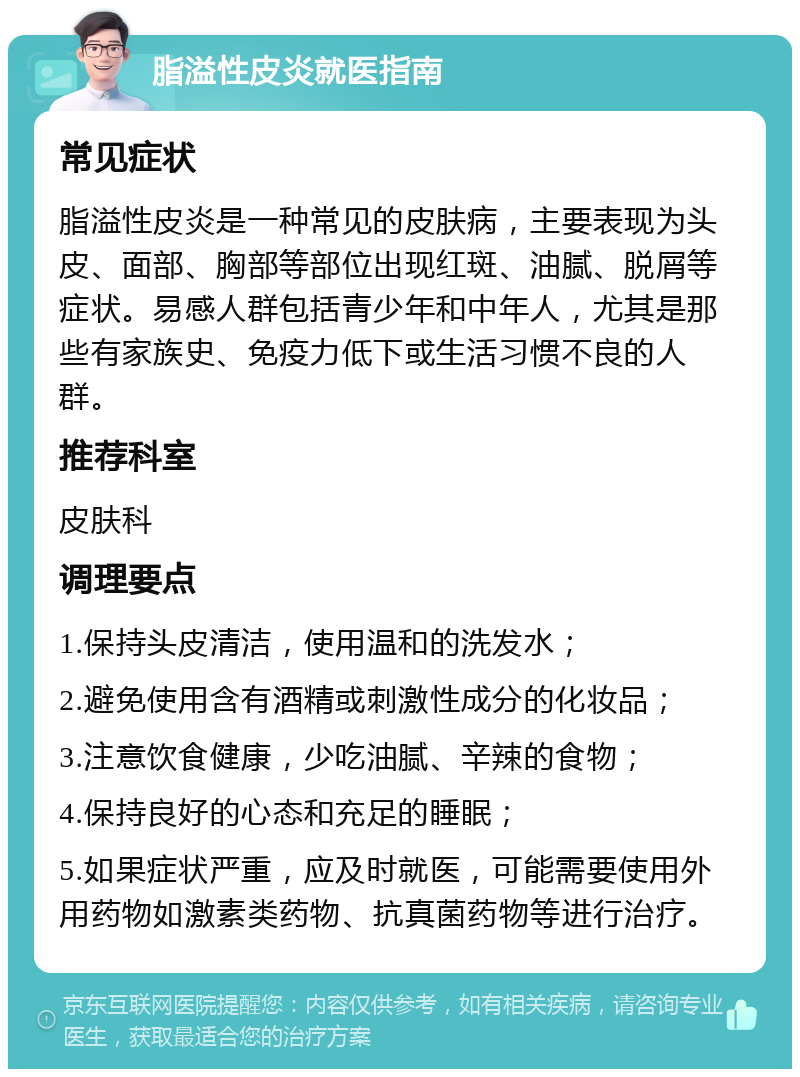 脂溢性皮炎就医指南 常见症状 脂溢性皮炎是一种常见的皮肤病，主要表现为头皮、面部、胸部等部位出现红斑、油腻、脱屑等症状。易感人群包括青少年和中年人，尤其是那些有家族史、免疫力低下或生活习惯不良的人群。 推荐科室 皮肤科 调理要点 1.保持头皮清洁，使用温和的洗发水； 2.避免使用含有酒精或刺激性成分的化妆品； 3.注意饮食健康，少吃油腻、辛辣的食物； 4.保持良好的心态和充足的睡眠； 5.如果症状严重，应及时就医，可能需要使用外用药物如激素类药物、抗真菌药物等进行治疗。