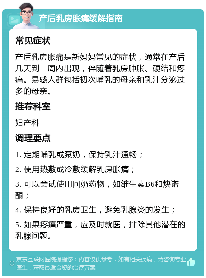 产后乳房胀痛缓解指南 常见症状 产后乳房胀痛是新妈妈常见的症状，通常在产后几天到一周内出现，伴随着乳房肿胀、硬结和疼痛。易感人群包括初次哺乳的母亲和乳汁分泌过多的母亲。 推荐科室 妇产科 调理要点 1. 定期哺乳或泵奶，保持乳汁通畅； 2. 使用热敷或冷敷缓解乳房胀痛； 3. 可以尝试使用回奶药物，如维生素B6和炔诺酮； 4. 保持良好的乳房卫生，避免乳腺炎的发生； 5. 如果疼痛严重，应及时就医，排除其他潜在的乳腺问题。