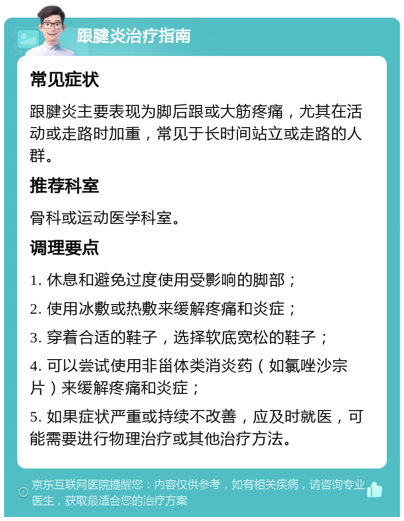 跟腱炎治疗指南 常见症状 跟腱炎主要表现为脚后跟或大筋疼痛，尤其在活动或走路时加重，常见于长时间站立或走路的人群。 推荐科室 骨科或运动医学科室。 调理要点 1. 休息和避免过度使用受影响的脚部； 2. 使用冰敷或热敷来缓解疼痛和炎症； 3. 穿着合适的鞋子，选择软底宽松的鞋子； 4. 可以尝试使用非甾体类消炎药（如氯唑沙宗片）来缓解疼痛和炎症； 5. 如果症状严重或持续不改善，应及时就医，可能需要进行物理治疗或其他治疗方法。