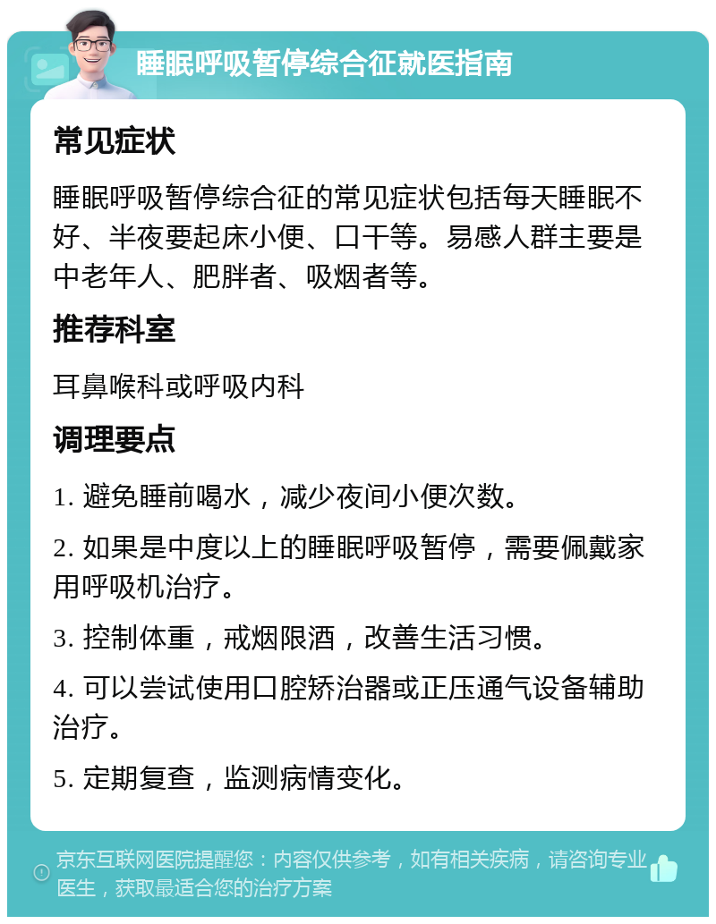 睡眠呼吸暂停综合征就医指南 常见症状 睡眠呼吸暂停综合征的常见症状包括每天睡眠不好、半夜要起床小便、口干等。易感人群主要是中老年人、肥胖者、吸烟者等。 推荐科室 耳鼻喉科或呼吸内科 调理要点 1. 避免睡前喝水，减少夜间小便次数。 2. 如果是中度以上的睡眠呼吸暂停，需要佩戴家用呼吸机治疗。 3. 控制体重，戒烟限酒，改善生活习惯。 4. 可以尝试使用口腔矫治器或正压通气设备辅助治疗。 5. 定期复查，监测病情变化。