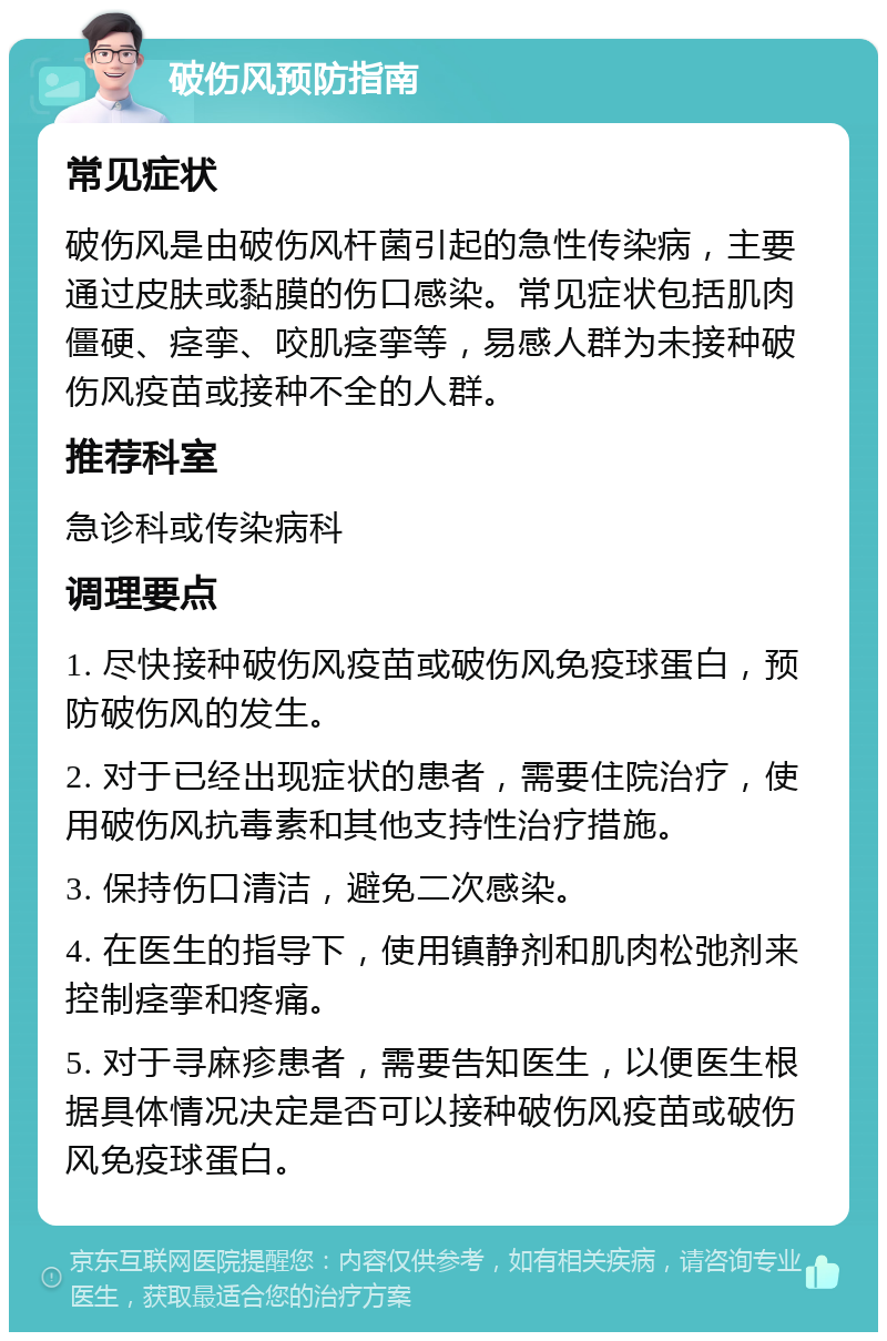 破伤风预防指南 常见症状 破伤风是由破伤风杆菌引起的急性传染病，主要通过皮肤或黏膜的伤口感染。常见症状包括肌肉僵硬、痉挛、咬肌痉挛等，易感人群为未接种破伤风疫苗或接种不全的人群。 推荐科室 急诊科或传染病科 调理要点 1. 尽快接种破伤风疫苗或破伤风免疫球蛋白，预防破伤风的发生。 2. 对于已经出现症状的患者，需要住院治疗，使用破伤风抗毒素和其他支持性治疗措施。 3. 保持伤口清洁，避免二次感染。 4. 在医生的指导下，使用镇静剂和肌肉松弛剂来控制痉挛和疼痛。 5. 对于寻麻疹患者，需要告知医生，以便医生根据具体情况决定是否可以接种破伤风疫苗或破伤风免疫球蛋白。