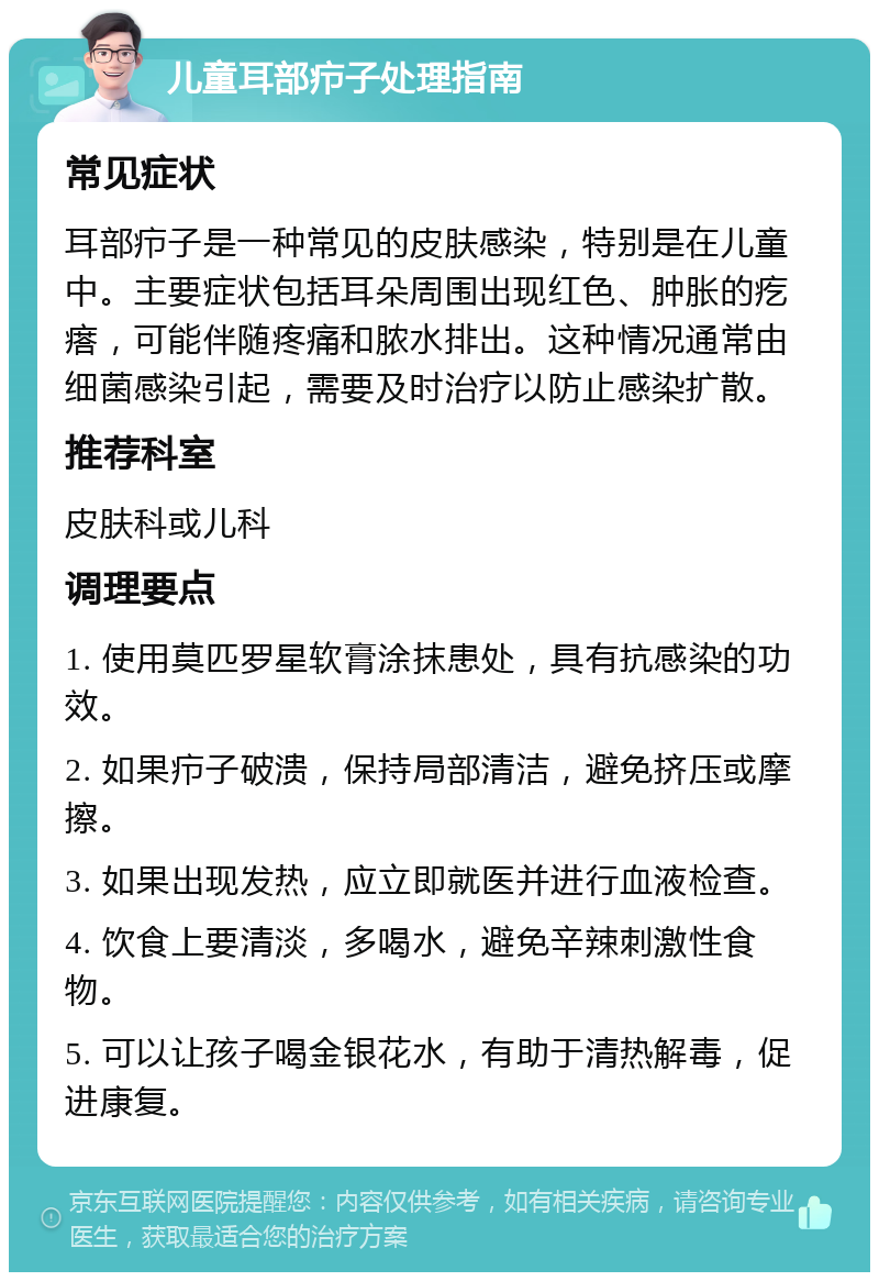 儿童耳部疖子处理指南 常见症状 耳部疖子是一种常见的皮肤感染，特别是在儿童中。主要症状包括耳朵周围出现红色、肿胀的疙瘩，可能伴随疼痛和脓水排出。这种情况通常由细菌感染引起，需要及时治疗以防止感染扩散。 推荐科室 皮肤科或儿科 调理要点 1. 使用莫匹罗星软膏涂抹患处，具有抗感染的功效。 2. 如果疖子破溃，保持局部清洁，避免挤压或摩擦。 3. 如果出现发热，应立即就医并进行血液检查。 4. 饮食上要清淡，多喝水，避免辛辣刺激性食物。 5. 可以让孩子喝金银花水，有助于清热解毒，促进康复。