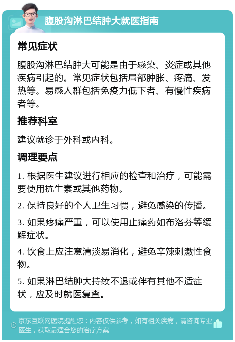 腹股沟淋巴结肿大就医指南 常见症状 腹股沟淋巴结肿大可能是由于感染、炎症或其他疾病引起的。常见症状包括局部肿胀、疼痛、发热等。易感人群包括免疫力低下者、有慢性疾病者等。 推荐科室 建议就诊于外科或内科。 调理要点 1. 根据医生建议进行相应的检查和治疗，可能需要使用抗生素或其他药物。 2. 保持良好的个人卫生习惯，避免感染的传播。 3. 如果疼痛严重，可以使用止痛药如布洛芬等缓解症状。 4. 饮食上应注意清淡易消化，避免辛辣刺激性食物。 5. 如果淋巴结肿大持续不退或伴有其他不适症状，应及时就医复查。