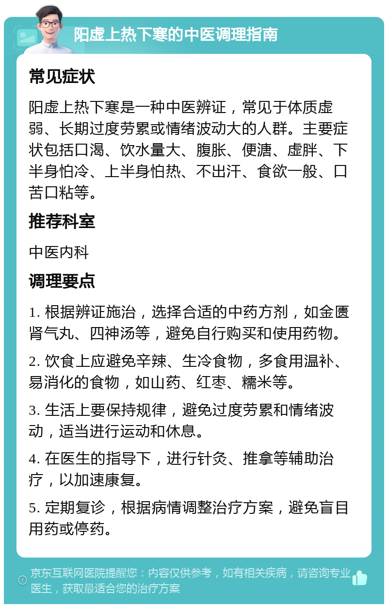 阳虚上热下寒的中医调理指南 常见症状 阳虚上热下寒是一种中医辨证，常见于体质虚弱、长期过度劳累或情绪波动大的人群。主要症状包括口渴、饮水量大、腹胀、便溏、虚胖、下半身怕冷、上半身怕热、不出汗、食欲一般、口苦口粘等。 推荐科室 中医内科 调理要点 1. 根据辨证施治，选择合适的中药方剂，如金匮肾气丸、四神汤等，避免自行购买和使用药物。 2. 饮食上应避免辛辣、生冷食物，多食用温补、易消化的食物，如山药、红枣、糯米等。 3. 生活上要保持规律，避免过度劳累和情绪波动，适当进行运动和休息。 4. 在医生的指导下，进行针灸、推拿等辅助治疗，以加速康复。 5. 定期复诊，根据病情调整治疗方案，避免盲目用药或停药。