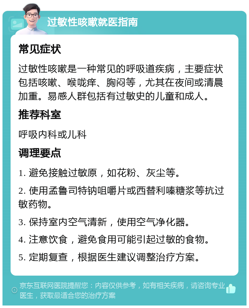 过敏性咳嗽就医指南 常见症状 过敏性咳嗽是一种常见的呼吸道疾病，主要症状包括咳嗽、喉咙痒、胸闷等，尤其在夜间或清晨加重。易感人群包括有过敏史的儿童和成人。 推荐科室 呼吸内科或儿科 调理要点 1. 避免接触过敏原，如花粉、灰尘等。 2. 使用孟鲁司特钠咀嚼片或西替利嗪糖浆等抗过敏药物。 3. 保持室内空气清新，使用空气净化器。 4. 注意饮食，避免食用可能引起过敏的食物。 5. 定期复查，根据医生建议调整治疗方案。