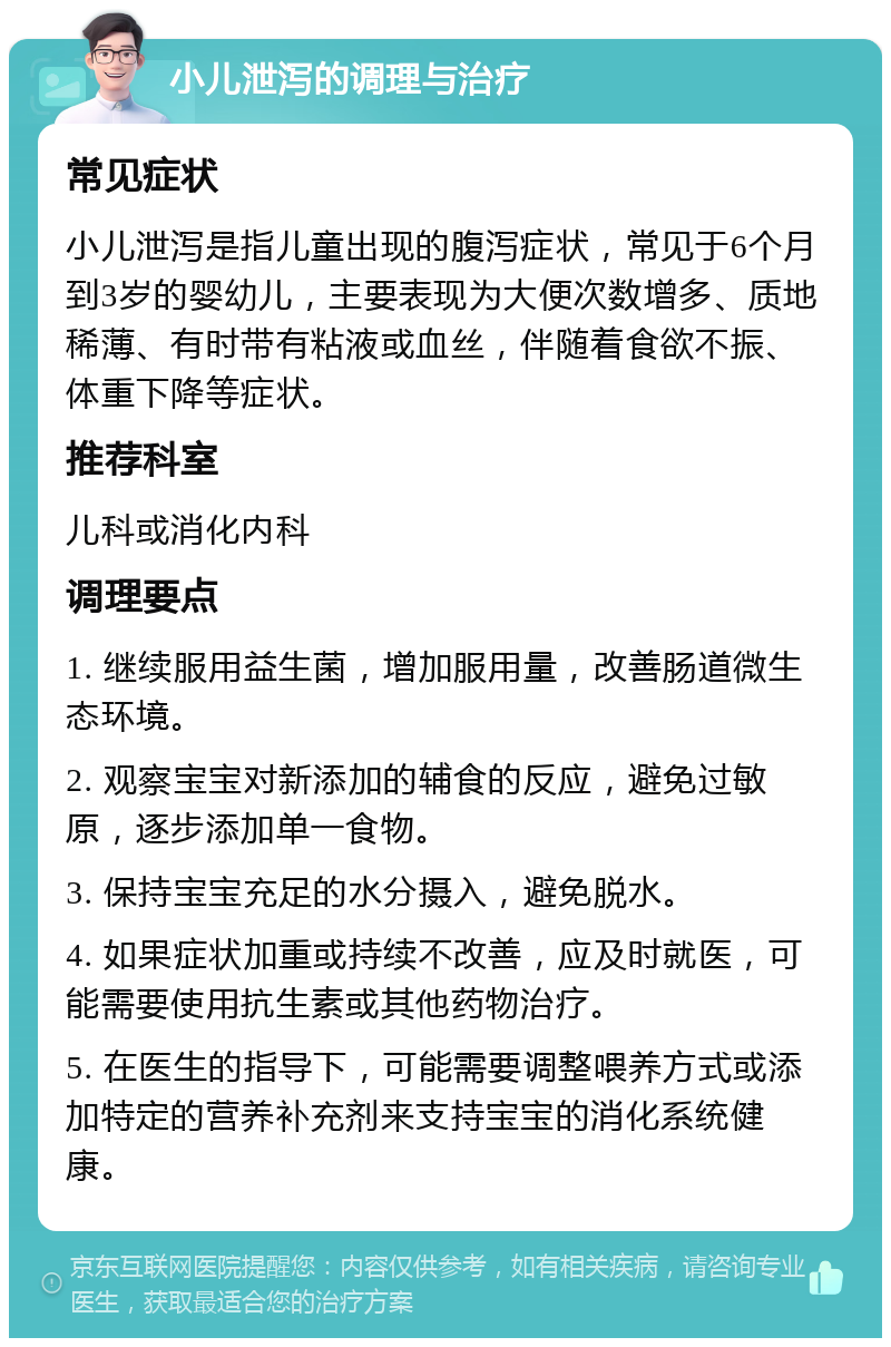 小儿泄泻的调理与治疗 常见症状 小儿泄泻是指儿童出现的腹泻症状，常见于6个月到3岁的婴幼儿，主要表现为大便次数增多、质地稀薄、有时带有粘液或血丝，伴随着食欲不振、体重下降等症状。 推荐科室 儿科或消化内科 调理要点 1. 继续服用益生菌，增加服用量，改善肠道微生态环境。 2. 观察宝宝对新添加的辅食的反应，避免过敏原，逐步添加单一食物。 3. 保持宝宝充足的水分摄入，避免脱水。 4. 如果症状加重或持续不改善，应及时就医，可能需要使用抗生素或其他药物治疗。 5. 在医生的指导下，可能需要调整喂养方式或添加特定的营养补充剂来支持宝宝的消化系统健康。