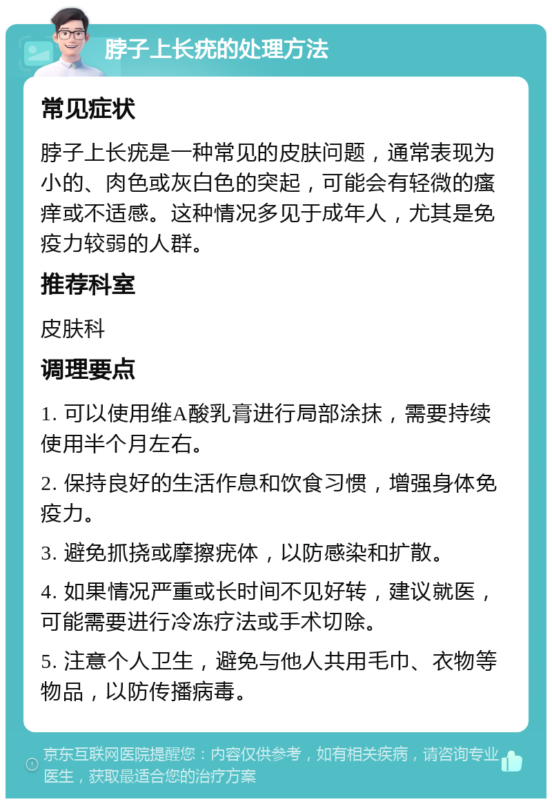 脖子上长疣的处理方法 常见症状 脖子上长疣是一种常见的皮肤问题，通常表现为小的、肉色或灰白色的突起，可能会有轻微的瘙痒或不适感。这种情况多见于成年人，尤其是免疫力较弱的人群。 推荐科室 皮肤科 调理要点 1. 可以使用维A酸乳膏进行局部涂抹，需要持续使用半个月左右。 2. 保持良好的生活作息和饮食习惯，增强身体免疫力。 3. 避免抓挠或摩擦疣体，以防感染和扩散。 4. 如果情况严重或长时间不见好转，建议就医，可能需要进行冷冻疗法或手术切除。 5. 注意个人卫生，避免与他人共用毛巾、衣物等物品，以防传播病毒。