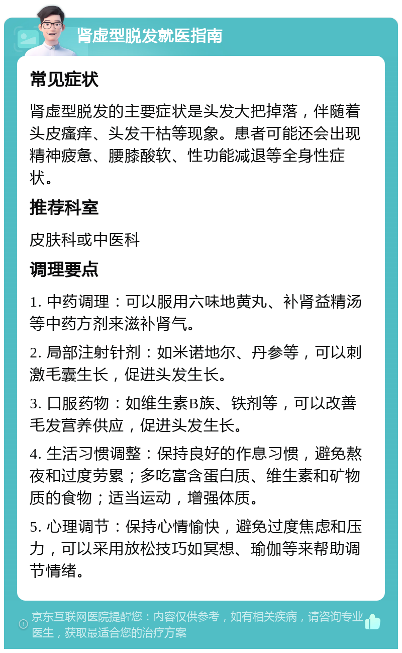 肾虚型脱发就医指南 常见症状 肾虚型脱发的主要症状是头发大把掉落，伴随着头皮瘙痒、头发干枯等现象。患者可能还会出现精神疲惫、腰膝酸软、性功能减退等全身性症状。 推荐科室 皮肤科或中医科 调理要点 1. 中药调理：可以服用六味地黄丸、补肾益精汤等中药方剂来滋补肾气。 2. 局部注射针剂：如米诺地尔、丹参等，可以刺激毛囊生长，促进头发生长。 3. 口服药物：如维生素B族、铁剂等，可以改善毛发营养供应，促进头发生长。 4. 生活习惯调整：保持良好的作息习惯，避免熬夜和过度劳累；多吃富含蛋白质、维生素和矿物质的食物；适当运动，增强体质。 5. 心理调节：保持心情愉快，避免过度焦虑和压力，可以采用放松技巧如冥想、瑜伽等来帮助调节情绪。