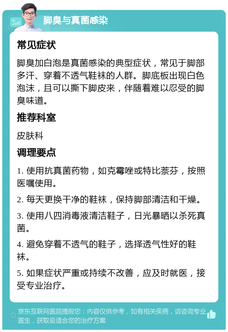 脚臭与真菌感染 常见症状 脚臭加白泡是真菌感染的典型症状，常见于脚部多汗、穿着不透气鞋袜的人群。脚底板出现白色泡沫，且可以撕下脚皮来，伴随着难以忍受的脚臭味道。 推荐科室 皮肤科 调理要点 1. 使用抗真菌药物，如克霉唑或特比萘芬，按照医嘱使用。 2. 每天更换干净的鞋袜，保持脚部清洁和干燥。 3. 使用八四消毒液清洁鞋子，日光暴晒以杀死真菌。 4. 避免穿着不透气的鞋子，选择透气性好的鞋袜。 5. 如果症状严重或持续不改善，应及时就医，接受专业治疗。