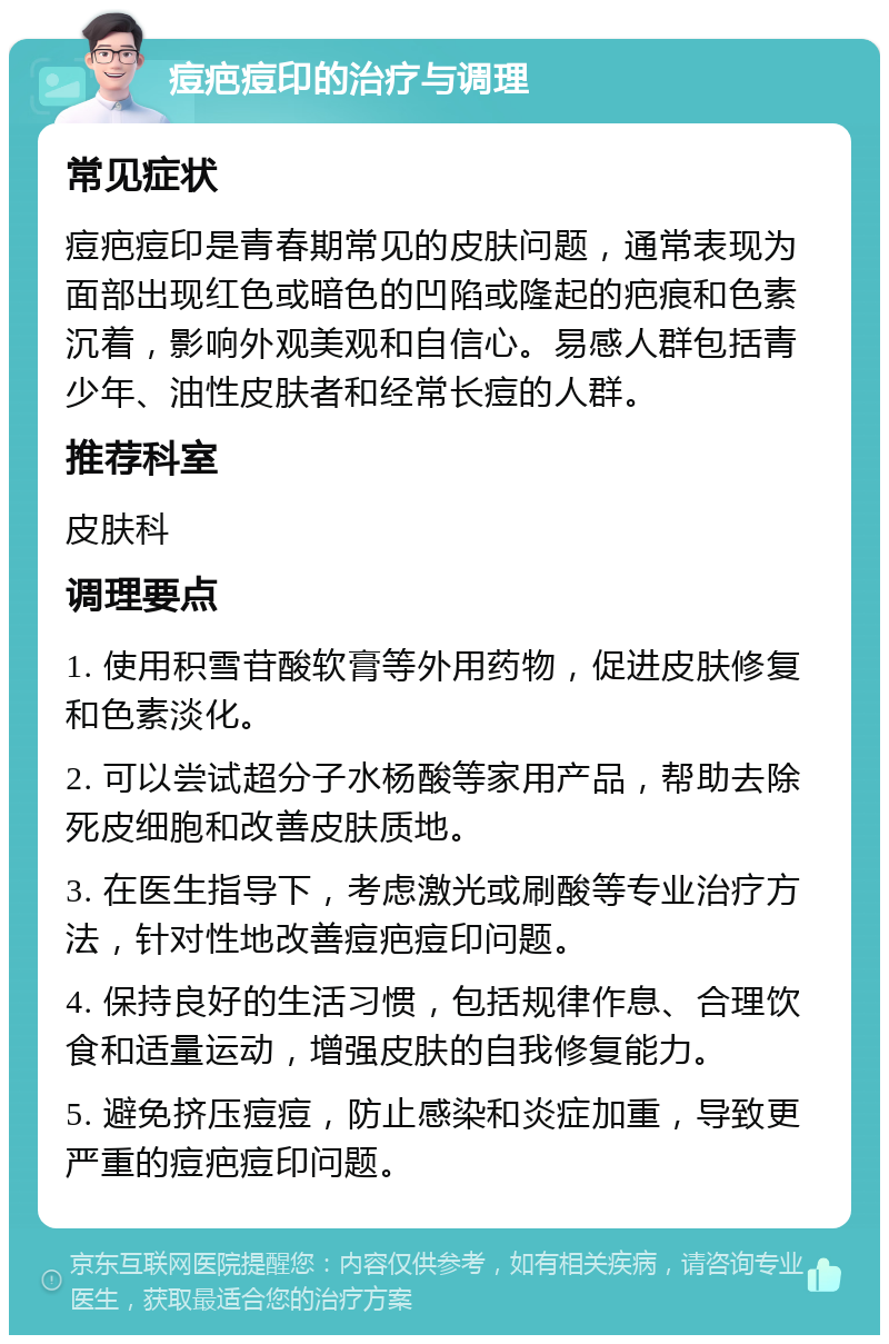 痘疤痘印的治疗与调理 常见症状 痘疤痘印是青春期常见的皮肤问题，通常表现为面部出现红色或暗色的凹陷或隆起的疤痕和色素沉着，影响外观美观和自信心。易感人群包括青少年、油性皮肤者和经常长痘的人群。 推荐科室 皮肤科 调理要点 1. 使用积雪苷酸软膏等外用药物，促进皮肤修复和色素淡化。 2. 可以尝试超分子水杨酸等家用产品，帮助去除死皮细胞和改善皮肤质地。 3. 在医生指导下，考虑激光或刷酸等专业治疗方法，针对性地改善痘疤痘印问题。 4. 保持良好的生活习惯，包括规律作息、合理饮食和适量运动，增强皮肤的自我修复能力。 5. 避免挤压痘痘，防止感染和炎症加重，导致更严重的痘疤痘印问题。