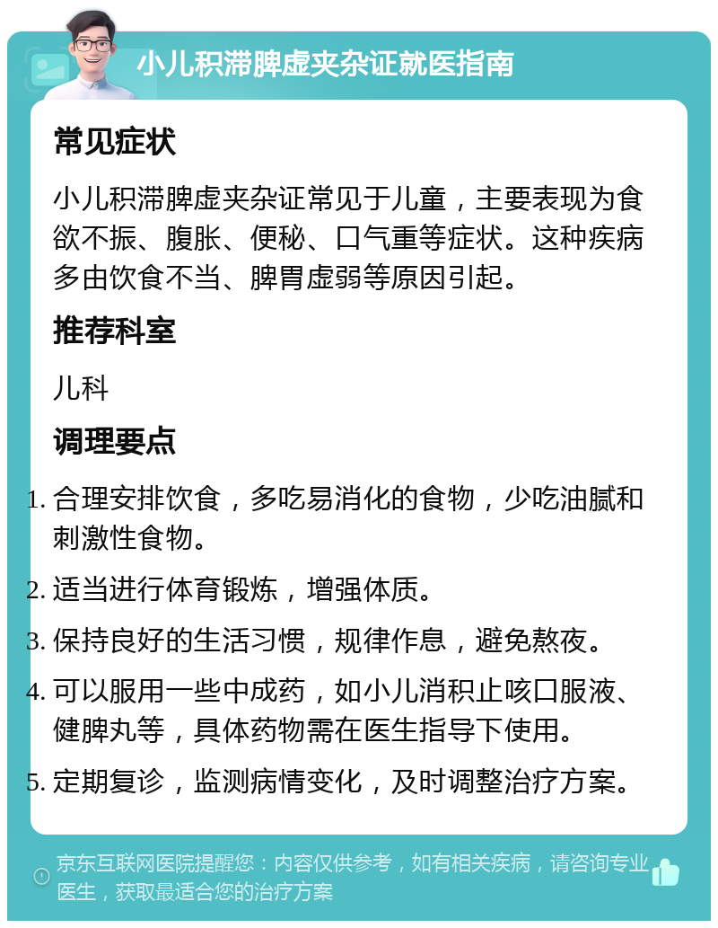 小儿积滞脾虚夹杂证就医指南 常见症状 小儿积滞脾虚夹杂证常见于儿童，主要表现为食欲不振、腹胀、便秘、口气重等症状。这种疾病多由饮食不当、脾胃虚弱等原因引起。 推荐科室 儿科 调理要点 合理安排饮食，多吃易消化的食物，少吃油腻和刺激性食物。 适当进行体育锻炼，增强体质。 保持良好的生活习惯，规律作息，避免熬夜。 可以服用一些中成药，如小儿消积止咳口服液、健脾丸等，具体药物需在医生指导下使用。 定期复诊，监测病情变化，及时调整治疗方案。