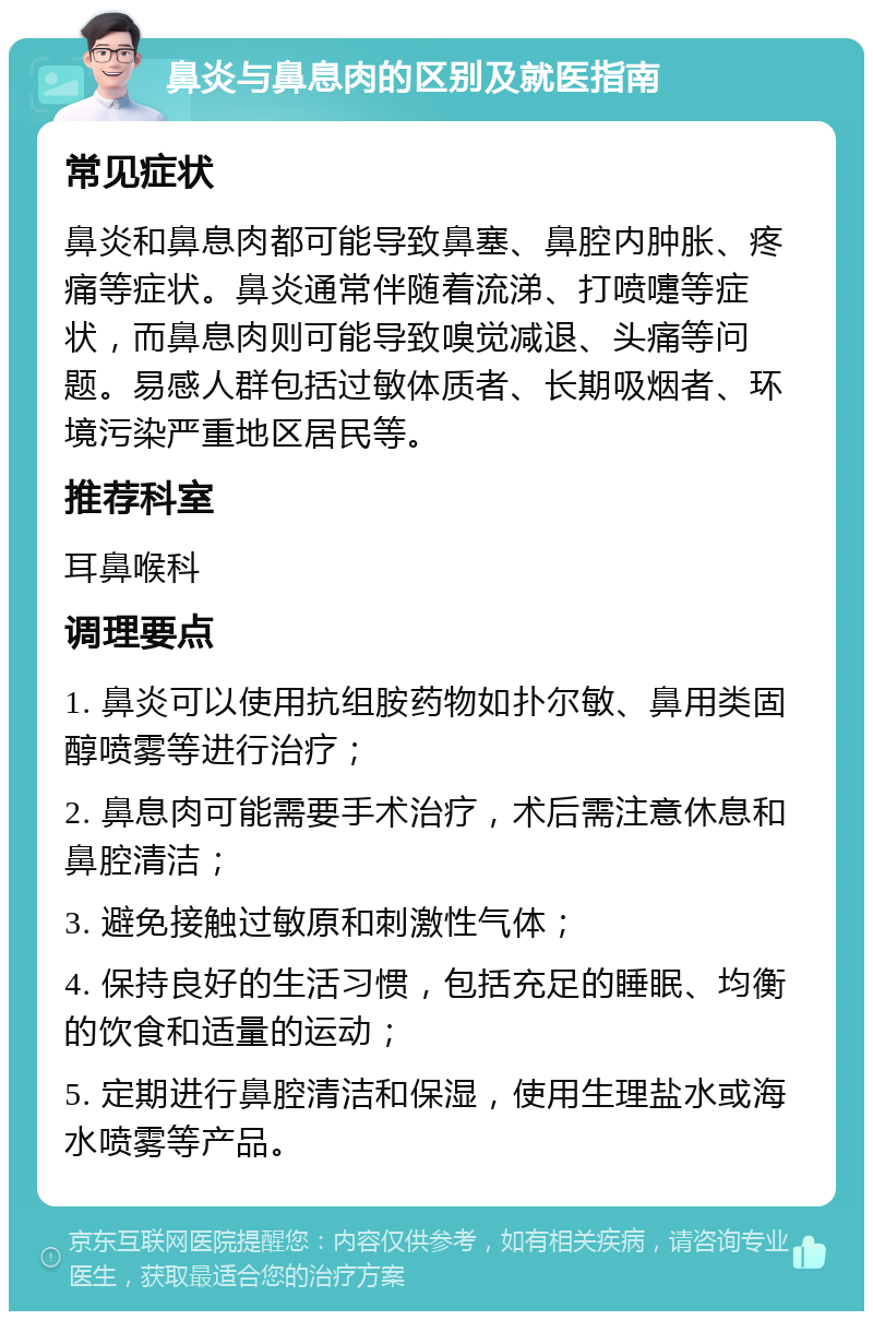 鼻炎与鼻息肉的区别及就医指南 常见症状 鼻炎和鼻息肉都可能导致鼻塞、鼻腔内肿胀、疼痛等症状。鼻炎通常伴随着流涕、打喷嚏等症状，而鼻息肉则可能导致嗅觉减退、头痛等问题。易感人群包括过敏体质者、长期吸烟者、环境污染严重地区居民等。 推荐科室 耳鼻喉科 调理要点 1. 鼻炎可以使用抗组胺药物如扑尔敏、鼻用类固醇喷雾等进行治疗； 2. 鼻息肉可能需要手术治疗，术后需注意休息和鼻腔清洁； 3. 避免接触过敏原和刺激性气体； 4. 保持良好的生活习惯，包括充足的睡眠、均衡的饮食和适量的运动； 5. 定期进行鼻腔清洁和保湿，使用生理盐水或海水喷雾等产品。