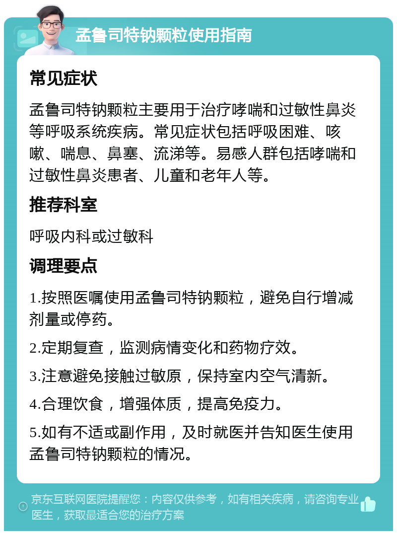 孟鲁司特钠颗粒使用指南 常见症状 孟鲁司特钠颗粒主要用于治疗哮喘和过敏性鼻炎等呼吸系统疾病。常见症状包括呼吸困难、咳嗽、喘息、鼻塞、流涕等。易感人群包括哮喘和过敏性鼻炎患者、儿童和老年人等。 推荐科室 呼吸内科或过敏科 调理要点 1.按照医嘱使用孟鲁司特钠颗粒，避免自行增减剂量或停药。 2.定期复查，监测病情变化和药物疗效。 3.注意避免接触过敏原，保持室内空气清新。 4.合理饮食，增强体质，提高免疫力。 5.如有不适或副作用，及时就医并告知医生使用孟鲁司特钠颗粒的情况。