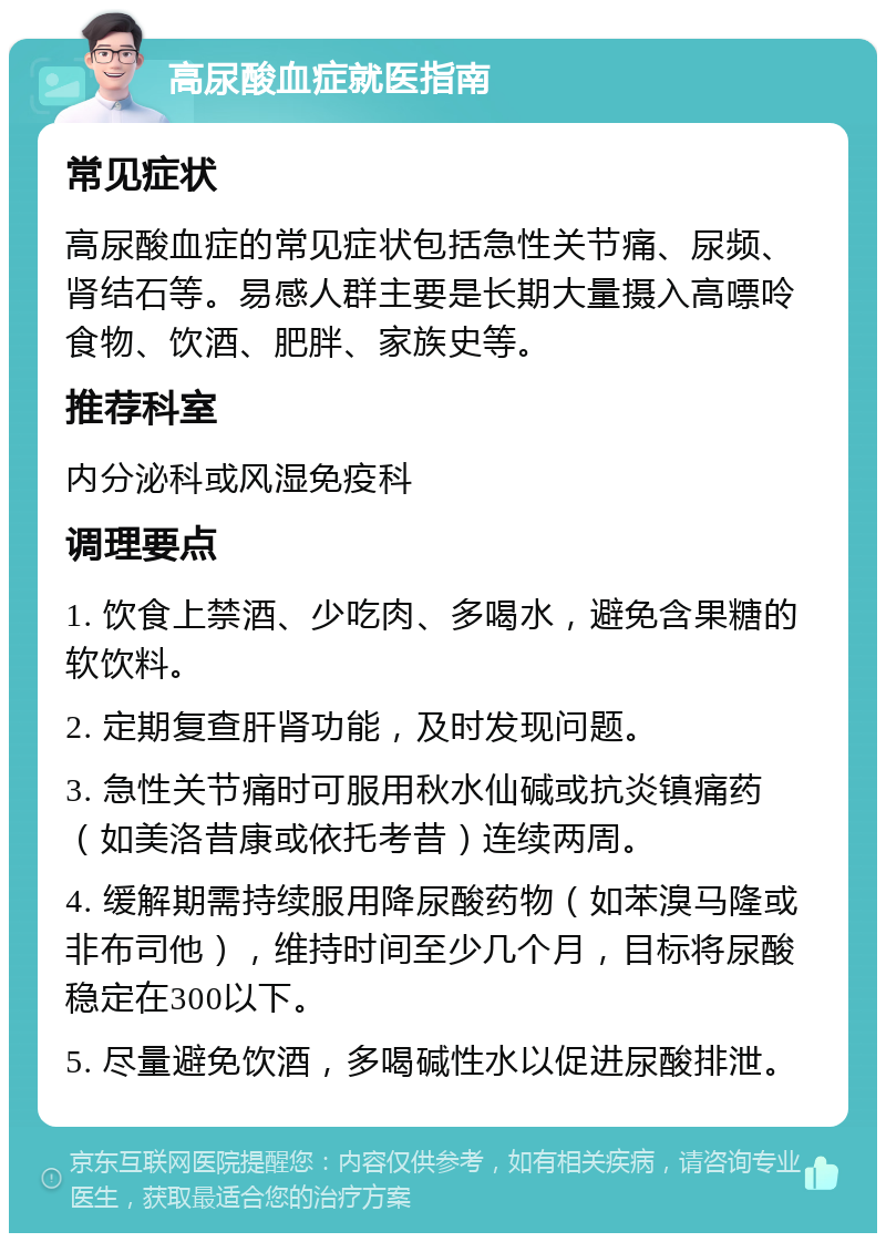 高尿酸血症就医指南 常见症状 高尿酸血症的常见症状包括急性关节痛、尿频、肾结石等。易感人群主要是长期大量摄入高嘌呤食物、饮酒、肥胖、家族史等。 推荐科室 内分泌科或风湿免疫科 调理要点 1. 饮食上禁酒、少吃肉、多喝水，避免含果糖的软饮料。 2. 定期复查肝肾功能，及时发现问题。 3. 急性关节痛时可服用秋水仙碱或抗炎镇痛药（如美洛昔康或依托考昔）连续两周。 4. 缓解期需持续服用降尿酸药物（如苯溴马隆或非布司他），维持时间至少几个月，目标将尿酸稳定在300以下。 5. 尽量避免饮酒，多喝碱性水以促进尿酸排泄。