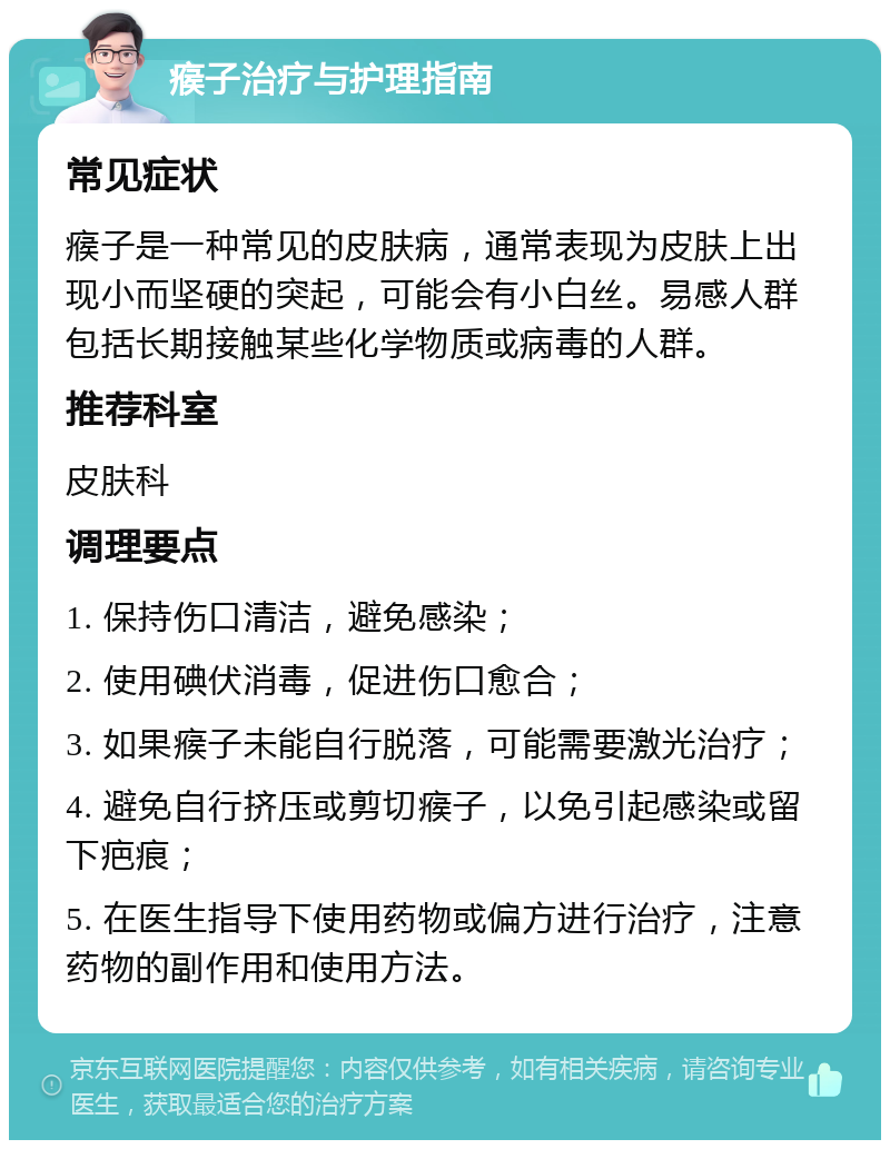 瘊子治疗与护理指南 常见症状 瘊子是一种常见的皮肤病，通常表现为皮肤上出现小而坚硬的突起，可能会有小白丝。易感人群包括长期接触某些化学物质或病毒的人群。 推荐科室 皮肤科 调理要点 1. 保持伤口清洁，避免感染； 2. 使用碘伏消毒，促进伤口愈合； 3. 如果瘊子未能自行脱落，可能需要激光治疗； 4. 避免自行挤压或剪切瘊子，以免引起感染或留下疤痕； 5. 在医生指导下使用药物或偏方进行治疗，注意药物的副作用和使用方法。