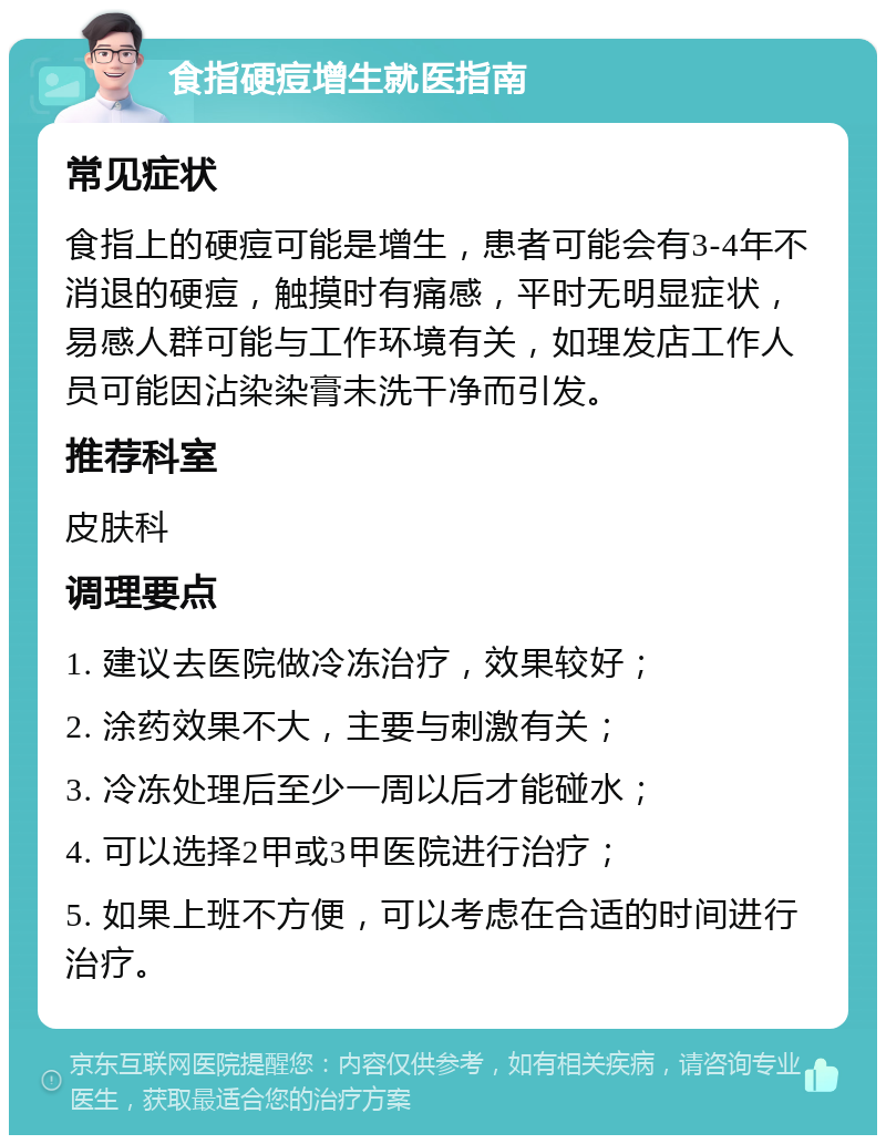 食指硬痘增生就医指南 常见症状 食指上的硬痘可能是增生，患者可能会有3-4年不消退的硬痘，触摸时有痛感，平时无明显症状，易感人群可能与工作环境有关，如理发店工作人员可能因沾染染膏未洗干净而引发。 推荐科室 皮肤科 调理要点 1. 建议去医院做冷冻治疗，效果较好； 2. 涂药效果不大，主要与刺激有关； 3. 冷冻处理后至少一周以后才能碰水； 4. 可以选择2甲或3甲医院进行治疗； 5. 如果上班不方便，可以考虑在合适的时间进行治疗。