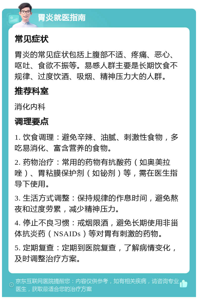 胃炎就医指南 常见症状 胃炎的常见症状包括上腹部不适、疼痛、恶心、呕吐、食欲不振等。易感人群主要是长期饮食不规律、过度饮酒、吸烟、精神压力大的人群。 推荐科室 消化内科 调理要点 1. 饮食调理：避免辛辣、油腻、刺激性食物，多吃易消化、富含营养的食物。 2. 药物治疗：常用的药物有抗酸药（如奥美拉唑）、胃粘膜保护剂（如铋剂）等，需在医生指导下使用。 3. 生活方式调整：保持规律的作息时间，避免熬夜和过度劳累，减少精神压力。 4. 停止不良习惯：戒烟限酒，避免长期使用非甾体抗炎药（NSAIDs）等对胃有刺激的药物。 5. 定期复查：定期到医院复查，了解病情变化，及时调整治疗方案。