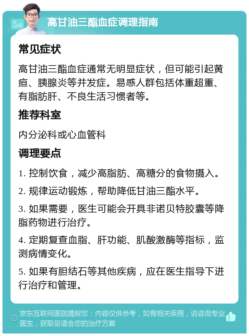 高甘油三酯血症调理指南 常见症状 高甘油三酯血症通常无明显症状，但可能引起黄疸、胰腺炎等并发症。易感人群包括体重超重、有脂肪肝、不良生活习惯者等。 推荐科室 内分泌科或心血管科 调理要点 1. 控制饮食，减少高脂肪、高糖分的食物摄入。 2. 规律运动锻炼，帮助降低甘油三酯水平。 3. 如果需要，医生可能会开具非诺贝特胶囊等降脂药物进行治疗。 4. 定期复查血脂、肝功能、肌酸激酶等指标，监测病情变化。 5. 如果有胆结石等其他疾病，应在医生指导下进行治疗和管理。