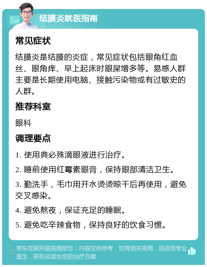 结膜炎就医指南 常见症状 结膜炎是结膜的炎症，常见症状包括眼角红血丝、眼角痒、早上起床时眼屎增多等。易感人群主要是长期使用电脑、接触污染物或有过敏史的人群。 推荐科室 眼科 调理要点 1. 使用典必殊滴眼液进行治疗。 2. 睡前使用红霉素眼膏，保持眼部清洁卫生。 3. 勤洗手，毛巾用开水烫烫晾干后再使用，避免交叉感染。 4. 避免熬夜，保证充足的睡眠。 5. 避免吃辛辣食物，保持良好的饮食习惯。