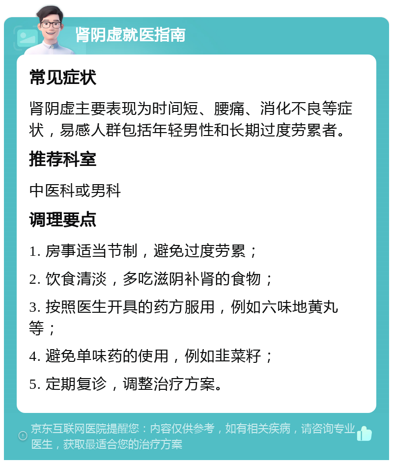 肾阴虚就医指南 常见症状 肾阴虚主要表现为时间短、腰痛、消化不良等症状，易感人群包括年轻男性和长期过度劳累者。 推荐科室 中医科或男科 调理要点 1. 房事适当节制，避免过度劳累； 2. 饮食清淡，多吃滋阴补肾的食物； 3. 按照医生开具的药方服用，例如六味地黄丸等； 4. 避免单味药的使用，例如韭菜籽； 5. 定期复诊，调整治疗方案。