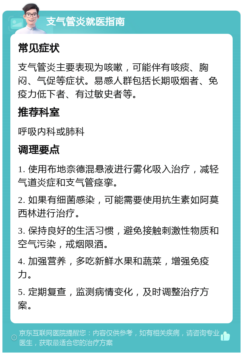 支气管炎就医指南 常见症状 支气管炎主要表现为咳嗽，可能伴有咳痰、胸闷、气促等症状。易感人群包括长期吸烟者、免疫力低下者、有过敏史者等。 推荐科室 呼吸内科或肺科 调理要点 1. 使用布地奈德混悬液进行雾化吸入治疗，减轻气道炎症和支气管痉挛。 2. 如果有细菌感染，可能需要使用抗生素如阿莫西林进行治疗。 3. 保持良好的生活习惯，避免接触刺激性物质和空气污染，戒烟限酒。 4. 加强营养，多吃新鲜水果和蔬菜，增强免疫力。 5. 定期复查，监测病情变化，及时调整治疗方案。