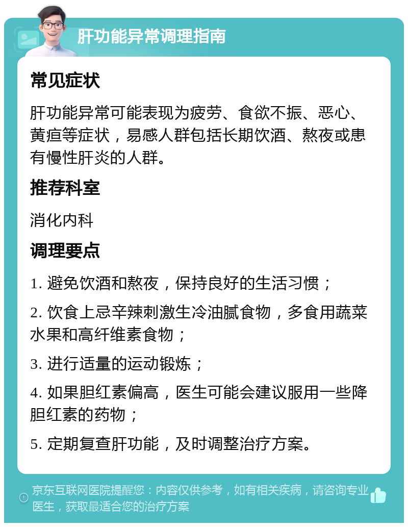 肝功能异常调理指南 常见症状 肝功能异常可能表现为疲劳、食欲不振、恶心、黄疸等症状，易感人群包括长期饮酒、熬夜或患有慢性肝炎的人群。 推荐科室 消化内科 调理要点 1. 避免饮酒和熬夜，保持良好的生活习惯； 2. 饮食上忌辛辣刺激生冷油腻食物，多食用蔬菜水果和高纤维素食物； 3. 进行适量的运动锻炼； 4. 如果胆红素偏高，医生可能会建议服用一些降胆红素的药物； 5. 定期复查肝功能，及时调整治疗方案。