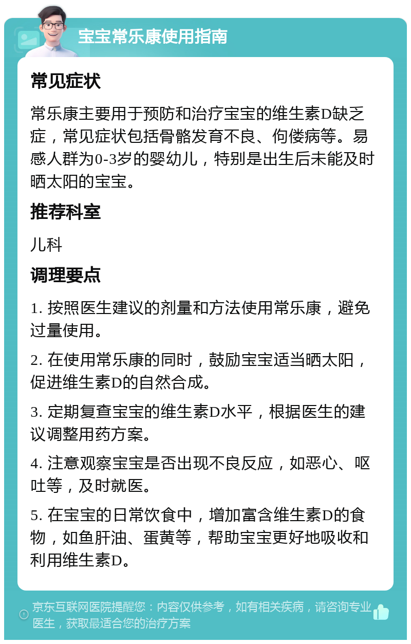 宝宝常乐康使用指南 常见症状 常乐康主要用于预防和治疗宝宝的维生素D缺乏症，常见症状包括骨骼发育不良、佝偻病等。易感人群为0-3岁的婴幼儿，特别是出生后未能及时晒太阳的宝宝。 推荐科室 儿科 调理要点 1. 按照医生建议的剂量和方法使用常乐康，避免过量使用。 2. 在使用常乐康的同时，鼓励宝宝适当晒太阳，促进维生素D的自然合成。 3. 定期复查宝宝的维生素D水平，根据医生的建议调整用药方案。 4. 注意观察宝宝是否出现不良反应，如恶心、呕吐等，及时就医。 5. 在宝宝的日常饮食中，增加富含维生素D的食物，如鱼肝油、蛋黄等，帮助宝宝更好地吸收和利用维生素D。