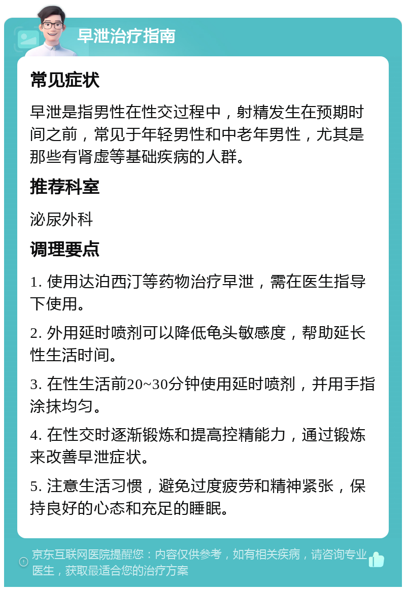 早泄治疗指南 常见症状 早泄是指男性在性交过程中，射精发生在预期时间之前，常见于年轻男性和中老年男性，尤其是那些有肾虚等基础疾病的人群。 推荐科室 泌尿外科 调理要点 1. 使用达泊西汀等药物治疗早泄，需在医生指导下使用。 2. 外用延时喷剂可以降低龟头敏感度，帮助延长性生活时间。 3. 在性生活前20~30分钟使用延时喷剂，并用手指涂抹均匀。 4. 在性交时逐渐锻炼和提高控精能力，通过锻炼来改善早泄症状。 5. 注意生活习惯，避免过度疲劳和精神紧张，保持良好的心态和充足的睡眠。