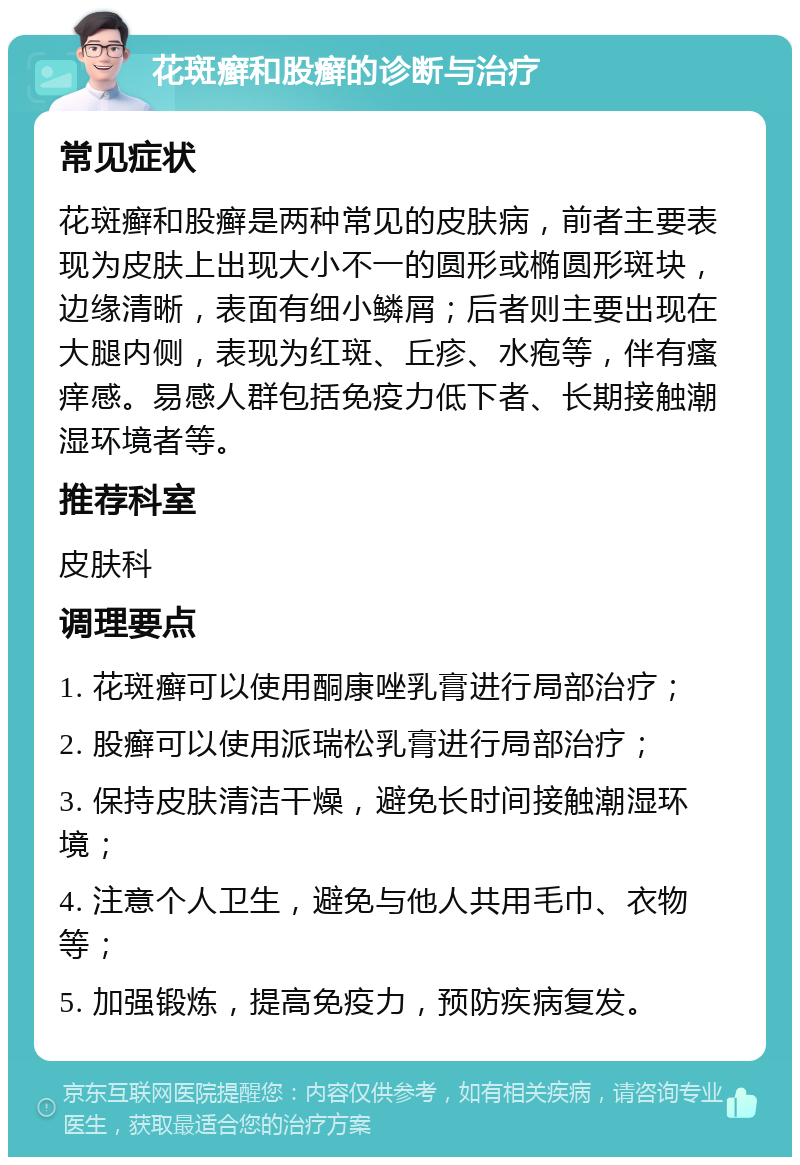 花斑癣和股癣的诊断与治疗 常见症状 花斑癣和股癣是两种常见的皮肤病，前者主要表现为皮肤上出现大小不一的圆形或椭圆形斑块，边缘清晰，表面有细小鳞屑；后者则主要出现在大腿内侧，表现为红斑、丘疹、水疱等，伴有瘙痒感。易感人群包括免疫力低下者、长期接触潮湿环境者等。 推荐科室 皮肤科 调理要点 1. 花斑癣可以使用酮康唑乳膏进行局部治疗； 2. 股癣可以使用派瑞松乳膏进行局部治疗； 3. 保持皮肤清洁干燥，避免长时间接触潮湿环境； 4. 注意个人卫生，避免与他人共用毛巾、衣物等； 5. 加强锻炼，提高免疫力，预防疾病复发。