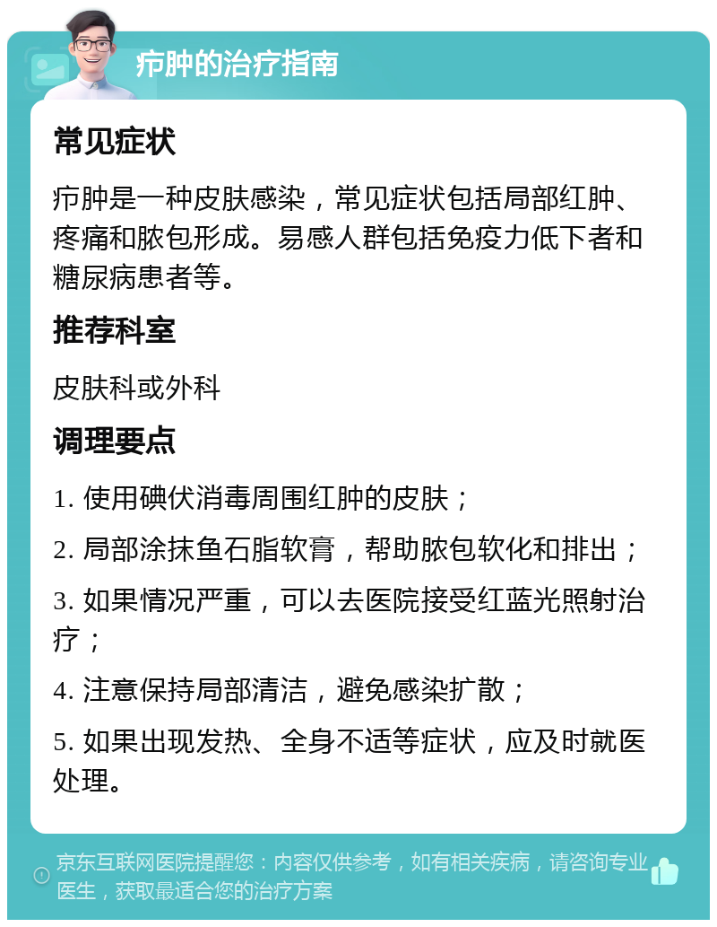 疖肿的治疗指南 常见症状 疖肿是一种皮肤感染，常见症状包括局部红肿、疼痛和脓包形成。易感人群包括免疫力低下者和糖尿病患者等。 推荐科室 皮肤科或外科 调理要点 1. 使用碘伏消毒周围红肿的皮肤； 2. 局部涂抹鱼石脂软膏，帮助脓包软化和排出； 3. 如果情况严重，可以去医院接受红蓝光照射治疗； 4. 注意保持局部清洁，避免感染扩散； 5. 如果出现发热、全身不适等症状，应及时就医处理。