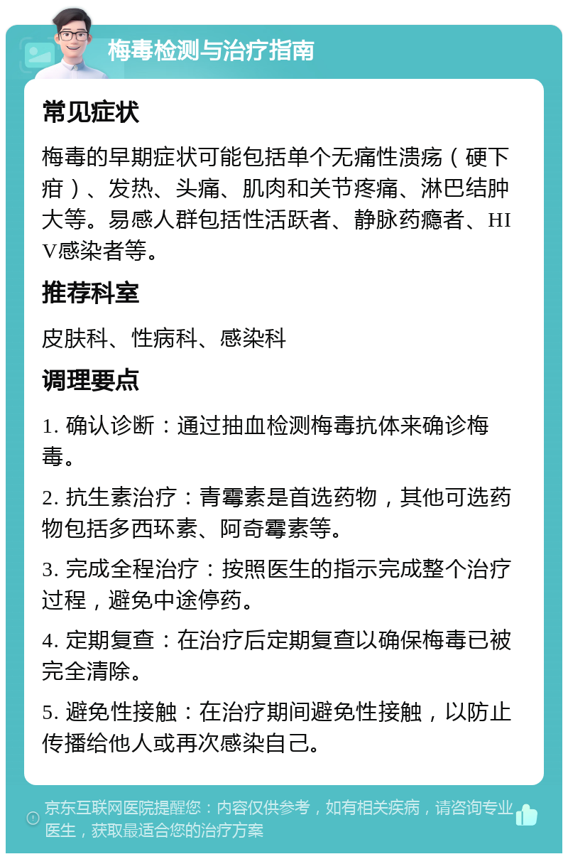 梅毒检测与治疗指南 常见症状 梅毒的早期症状可能包括单个无痛性溃疡（硬下疳）、发热、头痛、肌肉和关节疼痛、淋巴结肿大等。易感人群包括性活跃者、静脉药瘾者、HIV感染者等。 推荐科室 皮肤科、性病科、感染科 调理要点 1. 确认诊断：通过抽血检测梅毒抗体来确诊梅毒。 2. 抗生素治疗：青霉素是首选药物，其他可选药物包括多西环素、阿奇霉素等。 3. 完成全程治疗：按照医生的指示完成整个治疗过程，避免中途停药。 4. 定期复查：在治疗后定期复查以确保梅毒已被完全清除。 5. 避免性接触：在治疗期间避免性接触，以防止传播给他人或再次感染自己。