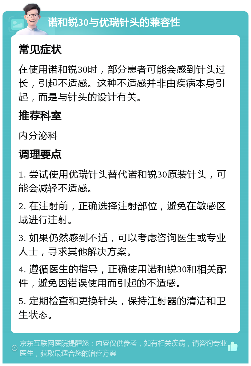 诺和锐30与优瑞针头的兼容性 常见症状 在使用诺和锐30时，部分患者可能会感到针头过长，引起不适感。这种不适感并非由疾病本身引起，而是与针头的设计有关。 推荐科室 内分泌科 调理要点 1. 尝试使用优瑞针头替代诺和锐30原装针头，可能会减轻不适感。 2. 在注射前，正确选择注射部位，避免在敏感区域进行注射。 3. 如果仍然感到不适，可以考虑咨询医生或专业人士，寻求其他解决方案。 4. 遵循医生的指导，正确使用诺和锐30和相关配件，避免因错误使用而引起的不适感。 5. 定期检查和更换针头，保持注射器的清洁和卫生状态。