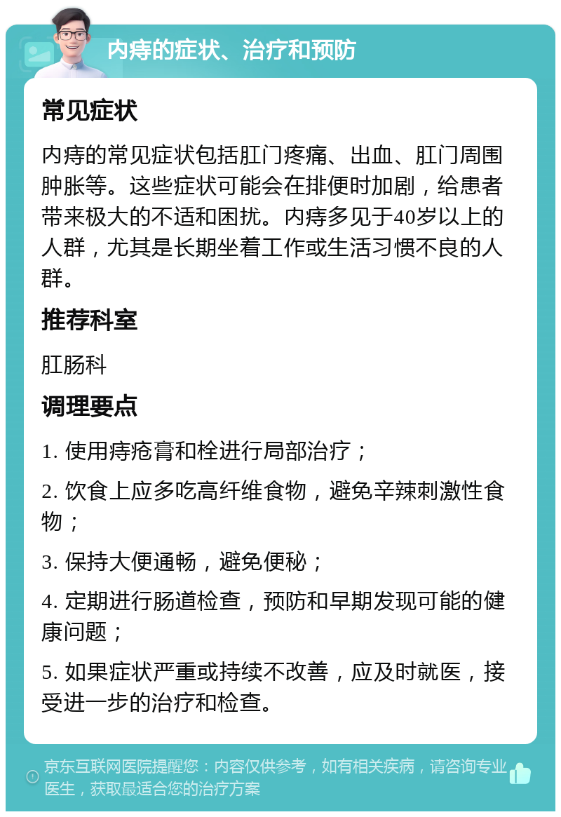 内痔的症状、治疗和预防 常见症状 内痔的常见症状包括肛门疼痛、出血、肛门周围肿胀等。这些症状可能会在排便时加剧，给患者带来极大的不适和困扰。内痔多见于40岁以上的人群，尤其是长期坐着工作或生活习惯不良的人群。 推荐科室 肛肠科 调理要点 1. 使用痔疮膏和栓进行局部治疗； 2. 饮食上应多吃高纤维食物，避免辛辣刺激性食物； 3. 保持大便通畅，避免便秘； 4. 定期进行肠道检查，预防和早期发现可能的健康问题； 5. 如果症状严重或持续不改善，应及时就医，接受进一步的治疗和检查。