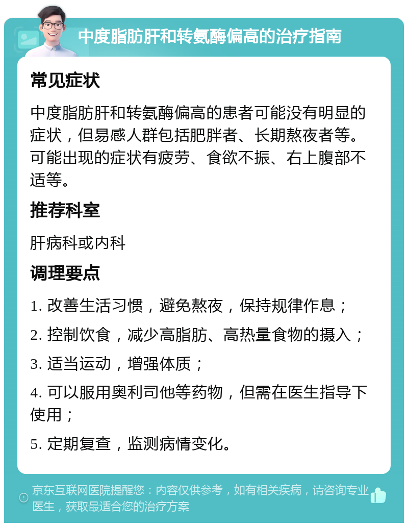 中度脂肪肝和转氨酶偏高的治疗指南 常见症状 中度脂肪肝和转氨酶偏高的患者可能没有明显的症状，但易感人群包括肥胖者、长期熬夜者等。可能出现的症状有疲劳、食欲不振、右上腹部不适等。 推荐科室 肝病科或内科 调理要点 1. 改善生活习惯，避免熬夜，保持规律作息； 2. 控制饮食，减少高脂肪、高热量食物的摄入； 3. 适当运动，增强体质； 4. 可以服用奥利司他等药物，但需在医生指导下使用； 5. 定期复查，监测病情变化。