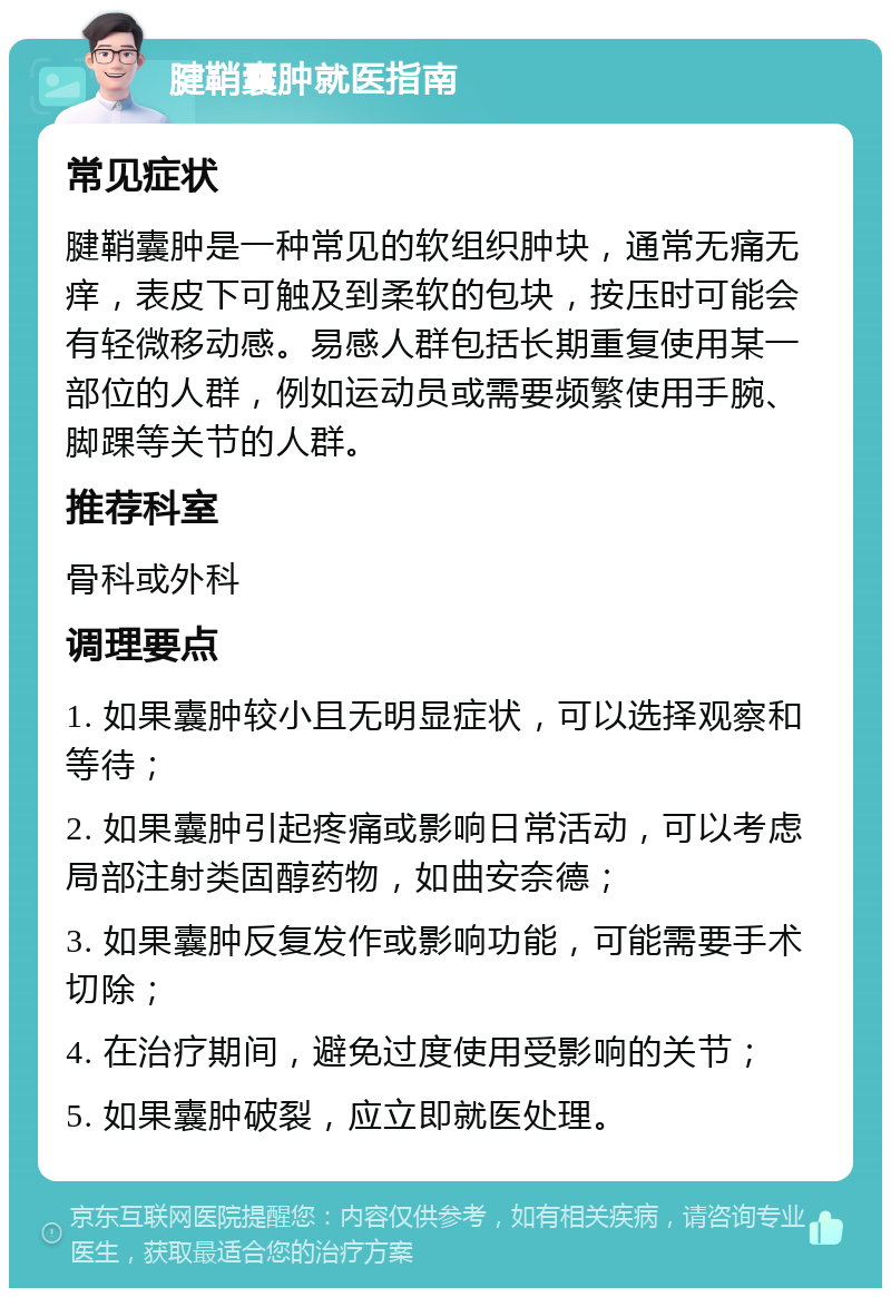 腱鞘囊肿就医指南 常见症状 腱鞘囊肿是一种常见的软组织肿块，通常无痛无痒，表皮下可触及到柔软的包块，按压时可能会有轻微移动感。易感人群包括长期重复使用某一部位的人群，例如运动员或需要频繁使用手腕、脚踝等关节的人群。 推荐科室 骨科或外科 调理要点 1. 如果囊肿较小且无明显症状，可以选择观察和等待； 2. 如果囊肿引起疼痛或影响日常活动，可以考虑局部注射类固醇药物，如曲安奈德； 3. 如果囊肿反复发作或影响功能，可能需要手术切除； 4. 在治疗期间，避免过度使用受影响的关节； 5. 如果囊肿破裂，应立即就医处理。