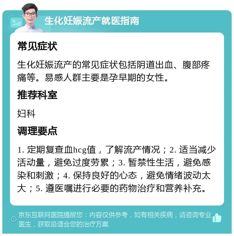 生化妊娠流产就医指南 常见症状 生化妊娠流产的常见症状包括阴道出血、腹部疼痛等。易感人群主要是孕早期的女性。 推荐科室 妇科 调理要点 1. 定期复查血hcg值，了解流产情况；2. 适当减少活动量，避免过度劳累；3. 暂禁性生活，避免感染和刺激；4. 保持良好的心态，避免情绪波动太大；5. 遵医嘱进行必要的药物治疗和营养补充。