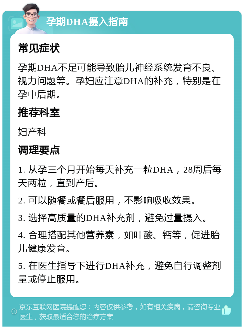 孕期DHA摄入指南 常见症状 孕期DHA不足可能导致胎儿神经系统发育不良、视力问题等。孕妇应注意DHA的补充，特别是在孕中后期。 推荐科室 妇产科 调理要点 1. 从孕三个月开始每天补充一粒DHA，28周后每天两粒，直到产后。 2. 可以随餐或餐后服用，不影响吸收效果。 3. 选择高质量的DHA补充剂，避免过量摄入。 4. 合理搭配其他营养素，如叶酸、钙等，促进胎儿健康发育。 5. 在医生指导下进行DHA补充，避免自行调整剂量或停止服用。