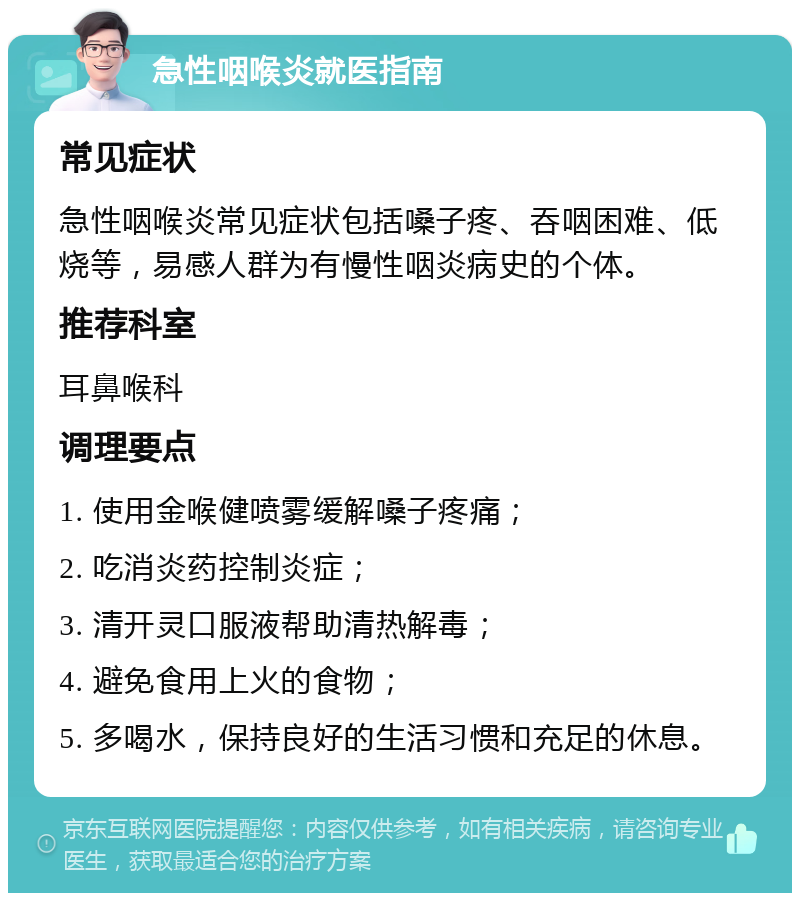 急性咽喉炎就医指南 常见症状 急性咽喉炎常见症状包括嗓子疼、吞咽困难、低烧等，易感人群为有慢性咽炎病史的个体。 推荐科室 耳鼻喉科 调理要点 1. 使用金喉健喷雾缓解嗓子疼痛； 2. 吃消炎药控制炎症； 3. 清开灵口服液帮助清热解毒； 4. 避免食用上火的食物； 5. 多喝水，保持良好的生活习惯和充足的休息。