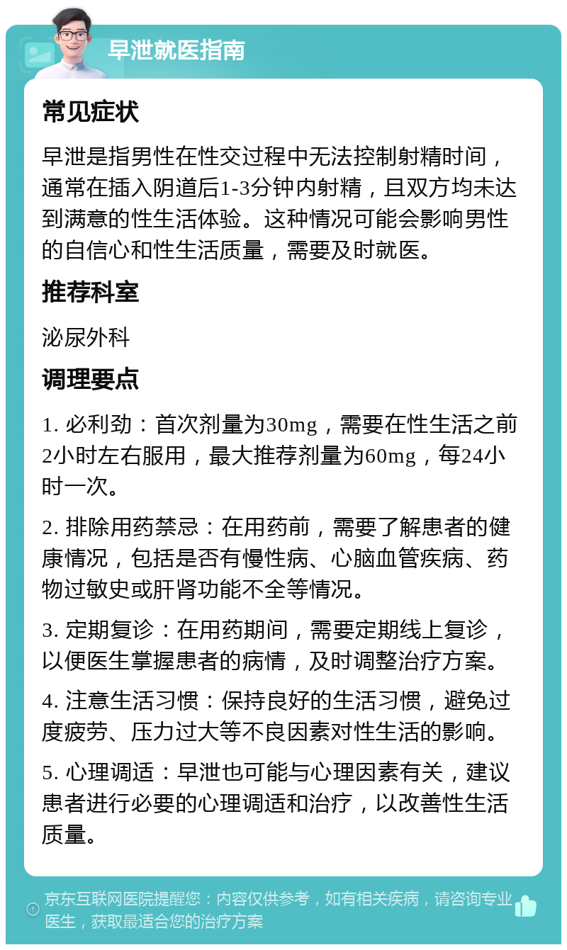 早泄就医指南 常见症状 早泄是指男性在性交过程中无法控制射精时间，通常在插入阴道后1-3分钟内射精，且双方均未达到满意的性生活体验。这种情况可能会影响男性的自信心和性生活质量，需要及时就医。 推荐科室 泌尿外科 调理要点 1. 必利劲：首次剂量为30mg，需要在性生活之前2小时左右服用，最大推荐剂量为60mg，每24小时一次。 2. 排除用药禁忌：在用药前，需要了解患者的健康情况，包括是否有慢性病、心脑血管疾病、药物过敏史或肝肾功能不全等情况。 3. 定期复诊：在用药期间，需要定期线上复诊，以便医生掌握患者的病情，及时调整治疗方案。 4. 注意生活习惯：保持良好的生活习惯，避免过度疲劳、压力过大等不良因素对性生活的影响。 5. 心理调适：早泄也可能与心理因素有关，建议患者进行必要的心理调适和治疗，以改善性生活质量。