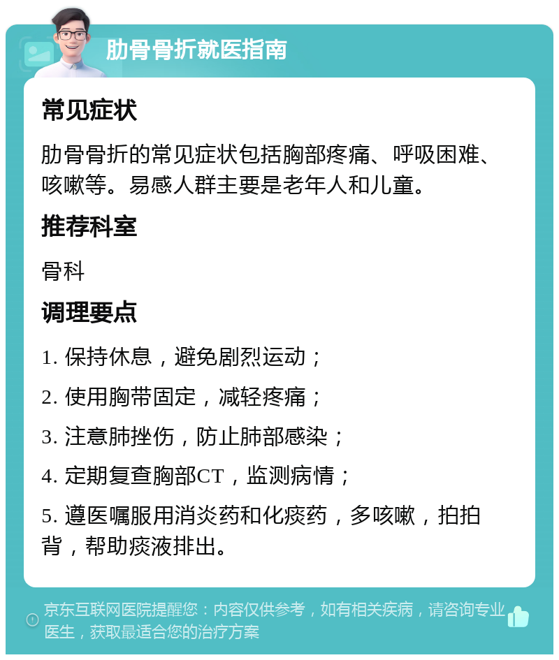 肋骨骨折就医指南 常见症状 肋骨骨折的常见症状包括胸部疼痛、呼吸困难、咳嗽等。易感人群主要是老年人和儿童。 推荐科室 骨科 调理要点 1. 保持休息，避免剧烈运动； 2. 使用胸带固定，减轻疼痛； 3. 注意肺挫伤，防止肺部感染； 4. 定期复查胸部CT，监测病情； 5. 遵医嘱服用消炎药和化痰药，多咳嗽，拍拍背，帮助痰液排出。