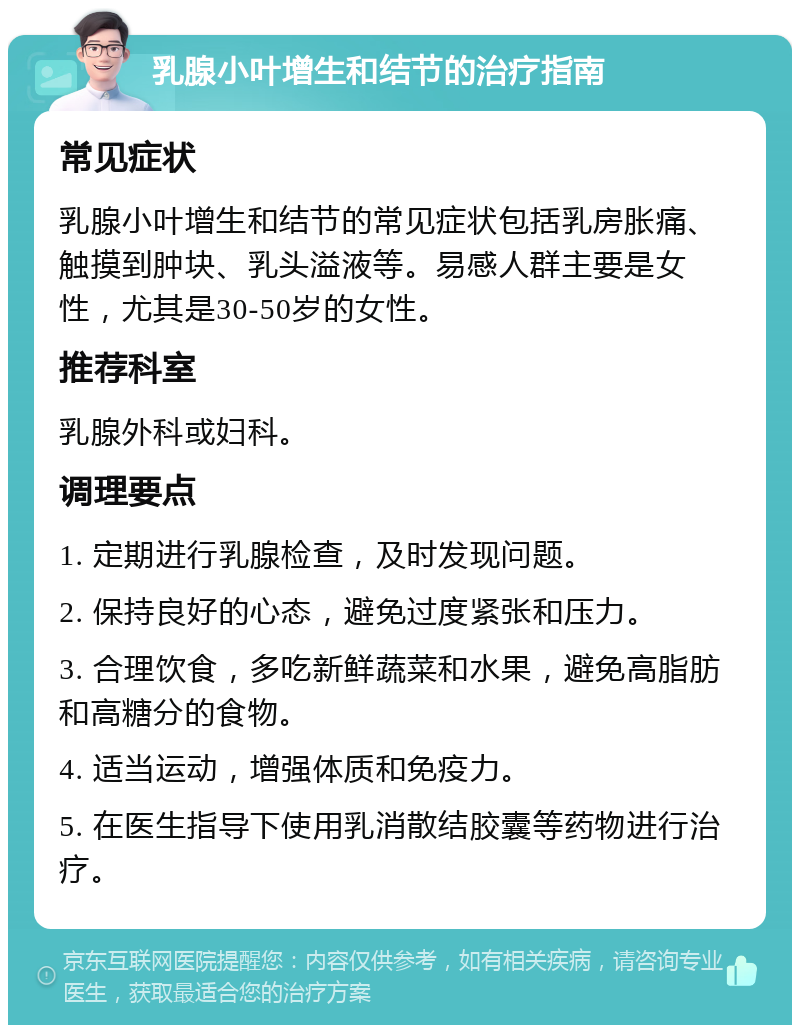 乳腺小叶增生和结节的治疗指南 常见症状 乳腺小叶增生和结节的常见症状包括乳房胀痛、触摸到肿块、乳头溢液等。易感人群主要是女性，尤其是30-50岁的女性。 推荐科室 乳腺外科或妇科。 调理要点 1. 定期进行乳腺检查，及时发现问题。 2. 保持良好的心态，避免过度紧张和压力。 3. 合理饮食，多吃新鲜蔬菜和水果，避免高脂肪和高糖分的食物。 4. 适当运动，增强体质和免疫力。 5. 在医生指导下使用乳消散结胶囊等药物进行治疗。