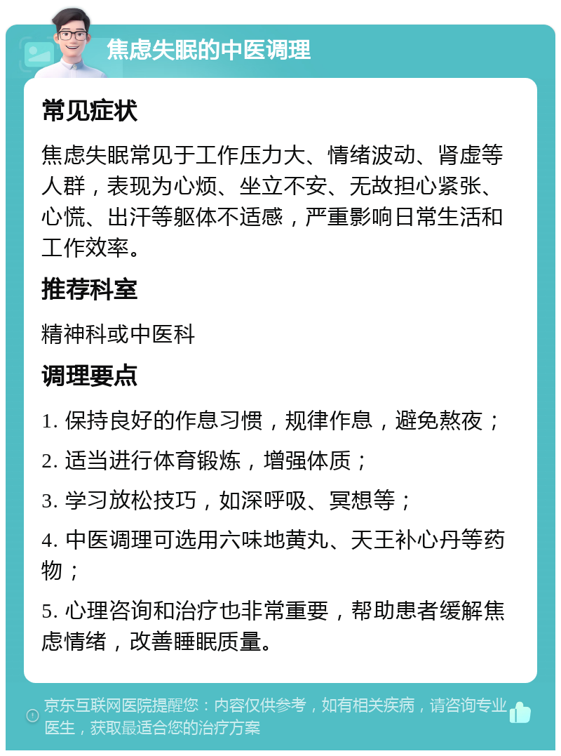 焦虑失眠的中医调理 常见症状 焦虑失眠常见于工作压力大、情绪波动、肾虚等人群，表现为心烦、坐立不安、无故担心紧张、心慌、出汗等躯体不适感，严重影响日常生活和工作效率。 推荐科室 精神科或中医科 调理要点 1. 保持良好的作息习惯，规律作息，避免熬夜； 2. 适当进行体育锻炼，增强体质； 3. 学习放松技巧，如深呼吸、冥想等； 4. 中医调理可选用六味地黄丸、天王补心丹等药物； 5. 心理咨询和治疗也非常重要，帮助患者缓解焦虑情绪，改善睡眠质量。