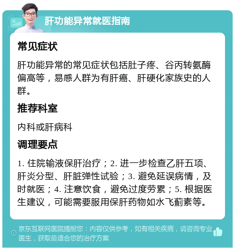 肝功能异常就医指南 常见症状 肝功能异常的常见症状包括肚子疼、谷丙转氨酶偏高等，易感人群为有肝癌、肝硬化家族史的人群。 推荐科室 内科或肝病科 调理要点 1. 住院输液保肝治疗；2. 进一步检查乙肝五项、肝炎分型、肝脏弹性试验；3. 避免延误病情，及时就医；4. 注意饮食，避免过度劳累；5. 根据医生建议，可能需要服用保肝药物如水飞蓟素等。