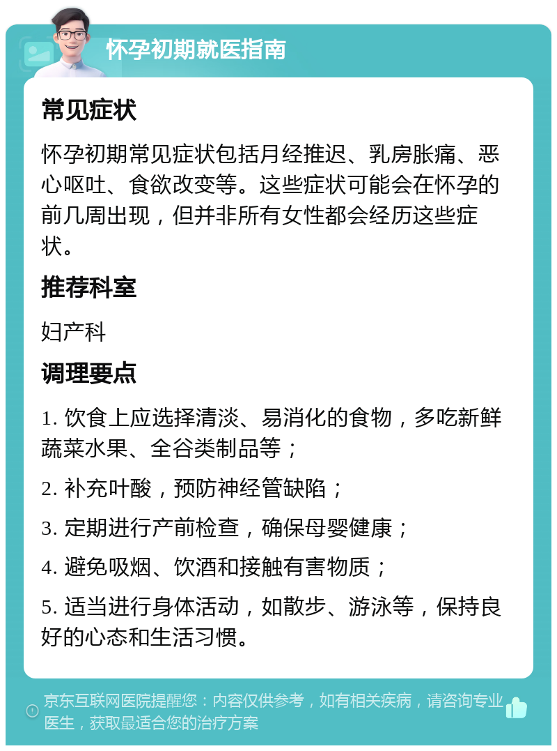 怀孕初期就医指南 常见症状 怀孕初期常见症状包括月经推迟、乳房胀痛、恶心呕吐、食欲改变等。这些症状可能会在怀孕的前几周出现，但并非所有女性都会经历这些症状。 推荐科室 妇产科 调理要点 1. 饮食上应选择清淡、易消化的食物，多吃新鲜蔬菜水果、全谷类制品等； 2. 补充叶酸，预防神经管缺陷； 3. 定期进行产前检查，确保母婴健康； 4. 避免吸烟、饮酒和接触有害物质； 5. 适当进行身体活动，如散步、游泳等，保持良好的心态和生活习惯。