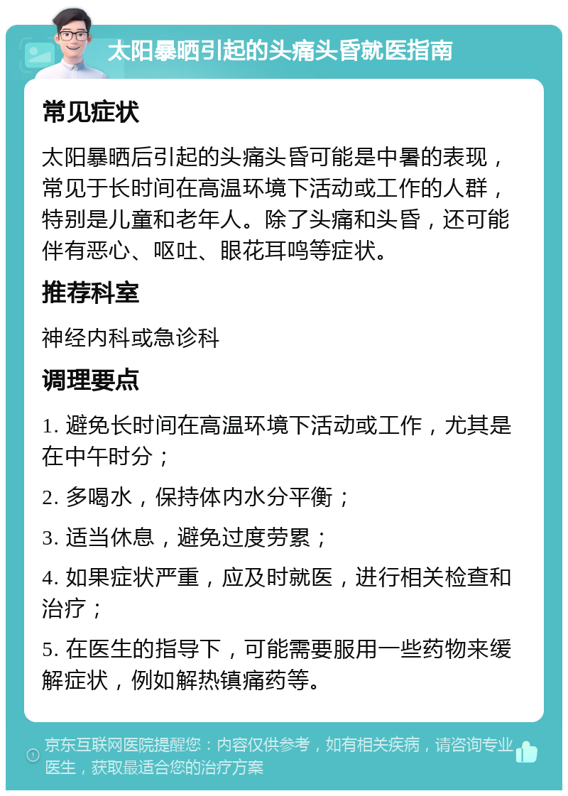 太阳暴晒引起的头痛头昏就医指南 常见症状 太阳暴晒后引起的头痛头昏可能是中暑的表现，常见于长时间在高温环境下活动或工作的人群，特别是儿童和老年人。除了头痛和头昏，还可能伴有恶心、呕吐、眼花耳鸣等症状。 推荐科室 神经内科或急诊科 调理要点 1. 避免长时间在高温环境下活动或工作，尤其是在中午时分； 2. 多喝水，保持体内水分平衡； 3. 适当休息，避免过度劳累； 4. 如果症状严重，应及时就医，进行相关检查和治疗； 5. 在医生的指导下，可能需要服用一些药物来缓解症状，例如解热镇痛药等。